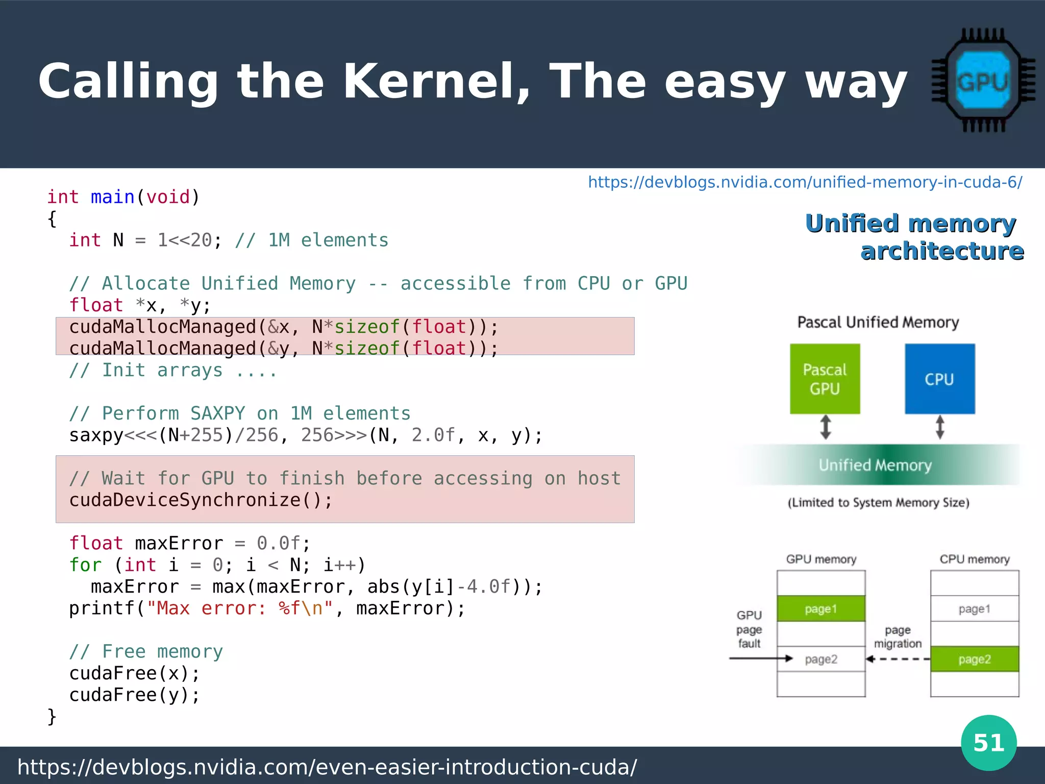 51
Calling the Kernel, The easy way
int main(void)
{
int N = 1<<20; // 1M elements
// Allocate Unified Memory -- accessible from CPU or GPU
float *x, *y;
cudaMallocManaged(&x, N*sizeof(float));
cudaMallocManaged(&y, N*sizeof(float));
// Init arrays ....
// Perform SAXPY on 1M elements
saxpy<<<(N+255)/256, 256>>>(N, 2.0f, x, y);
// Wait for GPU to finish before accessing on host
cudaDeviceSynchronize();
float maxError = 0.0f;
for (int i = 0; i < N; i++)
maxError = max(maxError, abs(y[i]-4.0f));
printf("Max error: %fn", maxError);
// Free memory
cudaFree(x);
cudaFree(y);
}
https://devblogs.nvidia.com/even-easier-introduction-cuda/
Unified memoryUnified memory
architecturearchitecture
https://devblogs.nvidia.com/unified-memory-in-cuda-6/
 