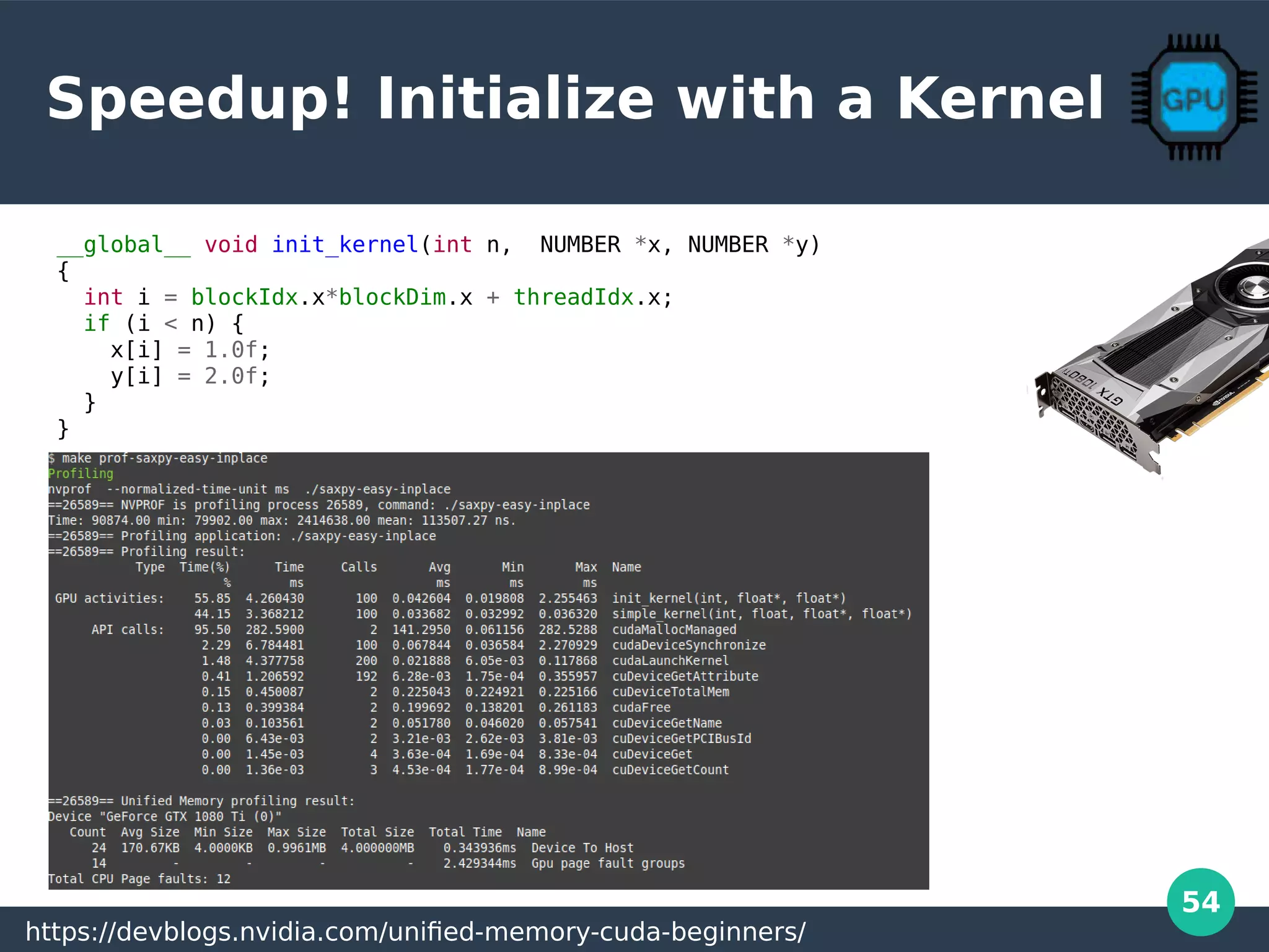 54
Speedup! Initialize with a Kernel
__global__ void init_kernel(int n, NUMBER *x, NUMBER *y)
{
int i = blockIdx.x*blockDim.x + threadIdx.x;
if (i < n) {
x[i] = 1.0f;
y[i] = 2.0f;
}
}
https://devblogs.nvidia.com/unified-memory-cuda-beginners/
 