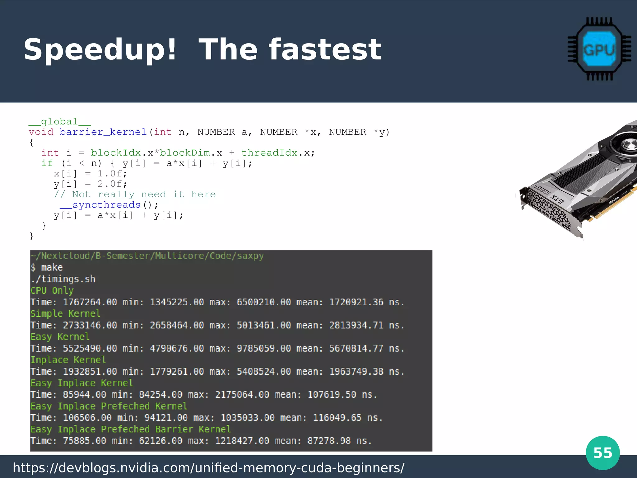 55
Speedup! The fastest
__global__
void barrier_kernel(int n, NUMBER a, NUMBER *x, NUMBER *y)
{
int i = blockIdx.x*blockDim.x + threadIdx.x;
if (i < n) { y[i] = a*x[i] + y[i];
x[i] = 1.0f;
y[i] = 2.0f;
// Not really need it here
__syncthreads();
y[i] = a*x[i] + y[i];
}
}
https://devblogs.nvidia.com/unified-memory-cuda-beginners/
 
