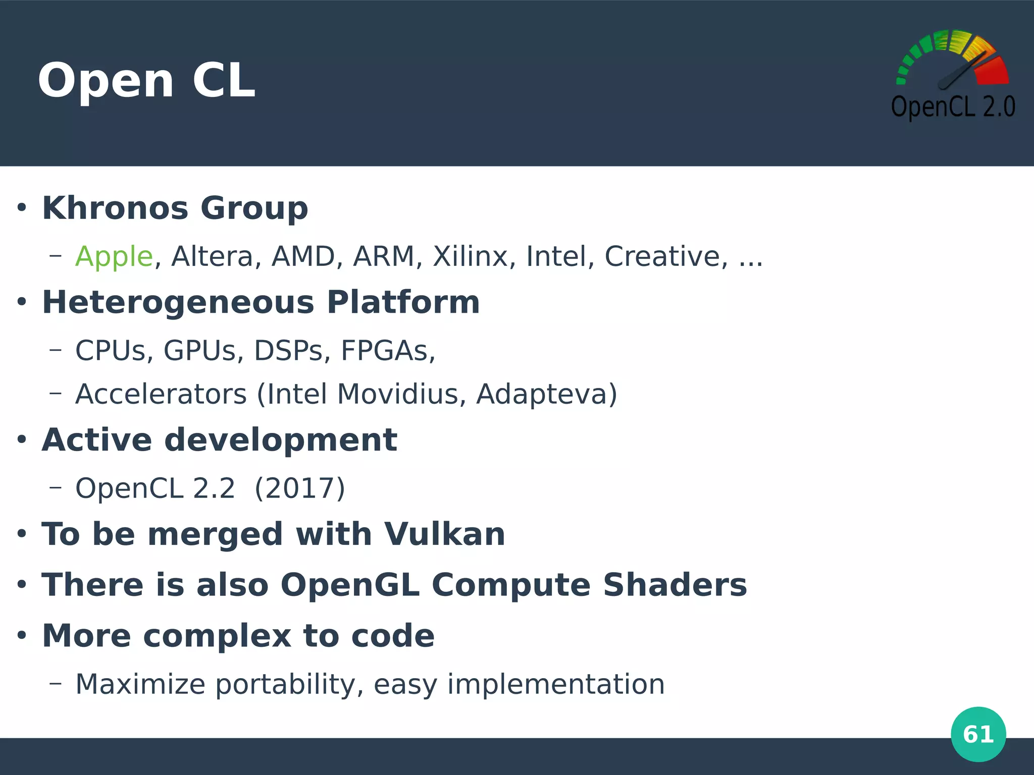 61
Open CL
●
Khronos Group
– Apple, Altera, AMD, ARM, Xilinx, Intel, Creative, ...
●
Heterogeneous Platform
– CPUs, GPUs, DSPs, FPGAs,
– Accelerators (Intel Movidius, Adapteva)
●
Active development
– OpenCL 2.2 (2017)
●
To be merged with Vulkan
●
There is also OpenGL Compute Shaders
●
More complex to code
– Maximize portability, easy implementation
 