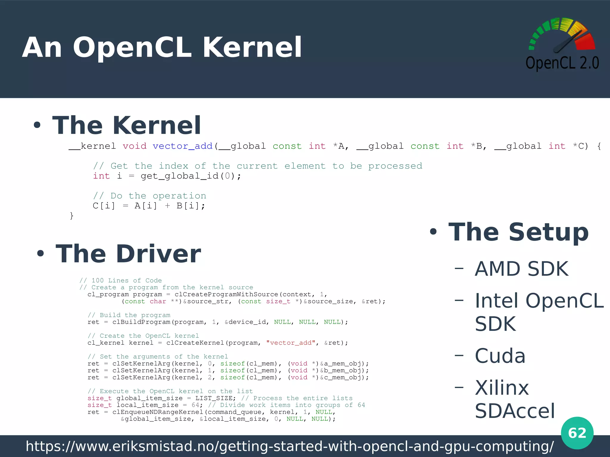 62
An OpenCL Kernel
●
The Kernel
__kernel void vector_add(__global const int *A, __global const int *B, __global int *C) {
// Get the index of the current element to be processed
int i = get_global_id(0);
// Do the operation
C[i] = A[i] + B[i];
}
// 100 Lines of Code
// Create a program from the kernel source
cl_program program = clCreateProgramWithSource(context, 1,
(const char **)&source_str, (const size_t *)&source_size, &ret);
// Build the program
ret = clBuildProgram(program, 1, &device_id, NULL, NULL, NULL);
// Create the OpenCL kernel
cl_kernel kernel = clCreateKernel(program, "vector_add", &ret);
// Set the arguments of the kernel
ret = clSetKernelArg(kernel, 0, sizeof(cl_mem), (void *)&a_mem_obj);
ret = clSetKernelArg(kernel, 1, sizeof(cl_mem), (void *)&b_mem_obj);
ret = clSetKernelArg(kernel, 2, sizeof(cl_mem), (void *)&c_mem_obj);
// Execute the OpenCL kernel on the list
size_t global_item_size = LIST_SIZE; // Process the entire lists
size_t local_item_size = 64; // Divide work items into groups of 64
ret = clEnqueueNDRangeKernel(command_queue, kernel, 1, NULL,
&global_item_size, &local_item_size, 0, NULL, NULL);
https://www.eriksmistad.no/getting-started-with-opencl-and-gpu-computing/
●
The Setup
– AMD SDK
– Intel OpenCL
SDK
– Cuda
– Xilinx
SDAccel
●
The Driver
 