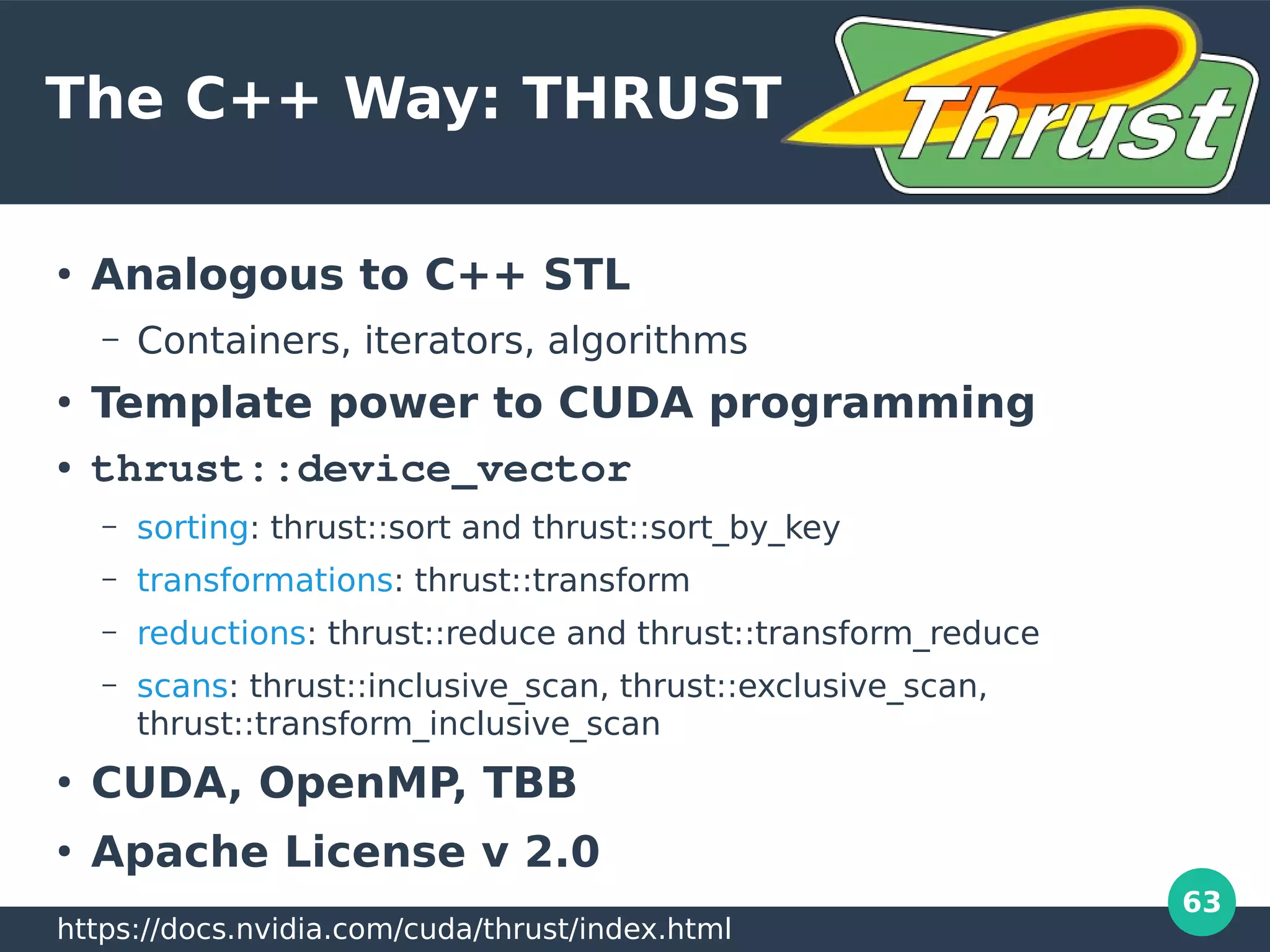 63
The C++ Way: THRUST
●
Analogous to C++ STL
– Containers, iterators, algorithms
●
Template power to CUDA programming
● thrust::device_vector
– sorting: thrust::sort and thrust::sort_by_key
– transformations: thrust::transform
– reductions: thrust::reduce and thrust::transform_reduce
– scans: thrust::inclusive_scan, thrust::exclusive_scan,
thrust::transform_inclusive_scan
●
CUDA, OpenMP, TBB
●
Apache License v 2.0
https://docs.nvidia.com/cuda/thrust/index.html
 