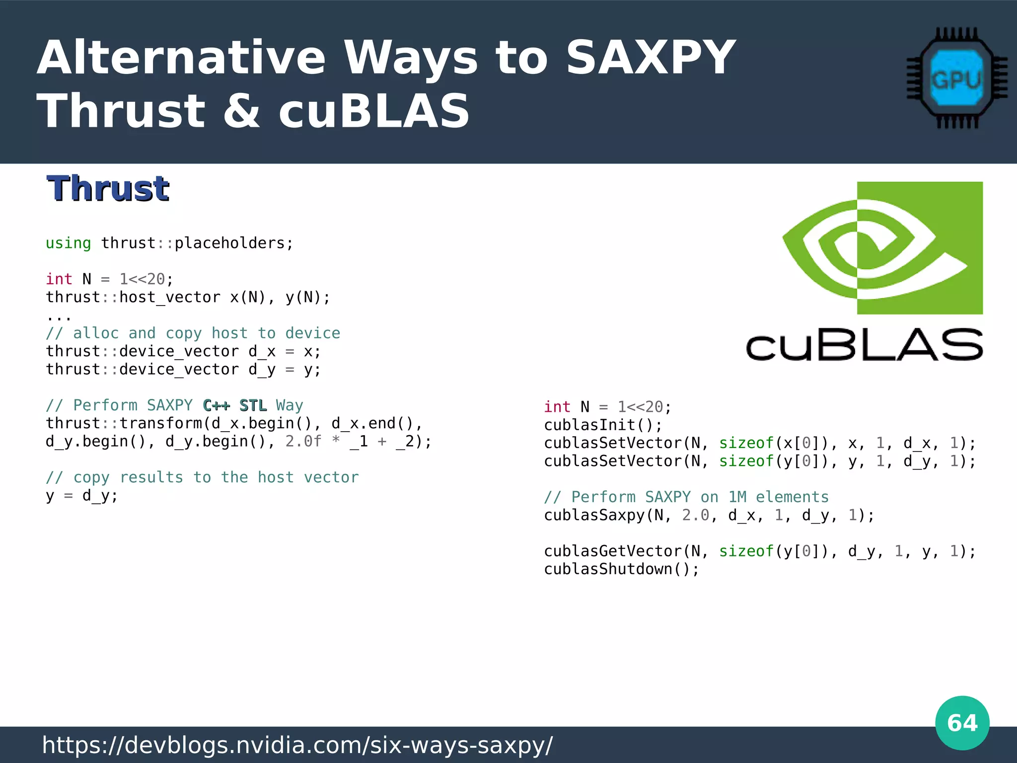 64
Alternative Ways to SAXPY
Thrust & cuBLAS
using thrust::placeholders;
int N = 1<<20;
thrust::host_vector x(N), y(N);
...
// alloc and copy host to device
thrust::device_vector d_x = x;
thrust::device_vector d_y = y;
// Perform SAXPY C++ STLC++ STL Way
thrust::transform(d_x.begin(), d_x.end(),
d_y.begin(), d_y.begin(), 2.0f * _1 + _2);
// copy results to the host vector
y = d_y;
int N = 1<<20;
cublasInit();
cublasSetVector(N, sizeof(x[0]), x, 1, d_x, 1);
cublasSetVector(N, sizeof(y[0]), y, 1, d_y, 1);
// Perform SAXPY on 1M elements
cublasSaxpy(N, 2.0, d_x, 1, d_y, 1);
cublasGetVector(N, sizeof(y[0]), d_y, 1, y, 1);
cublasShutdown();
https://devblogs.nvidia.com/six-ways-saxpy/
ThrustThrust
 