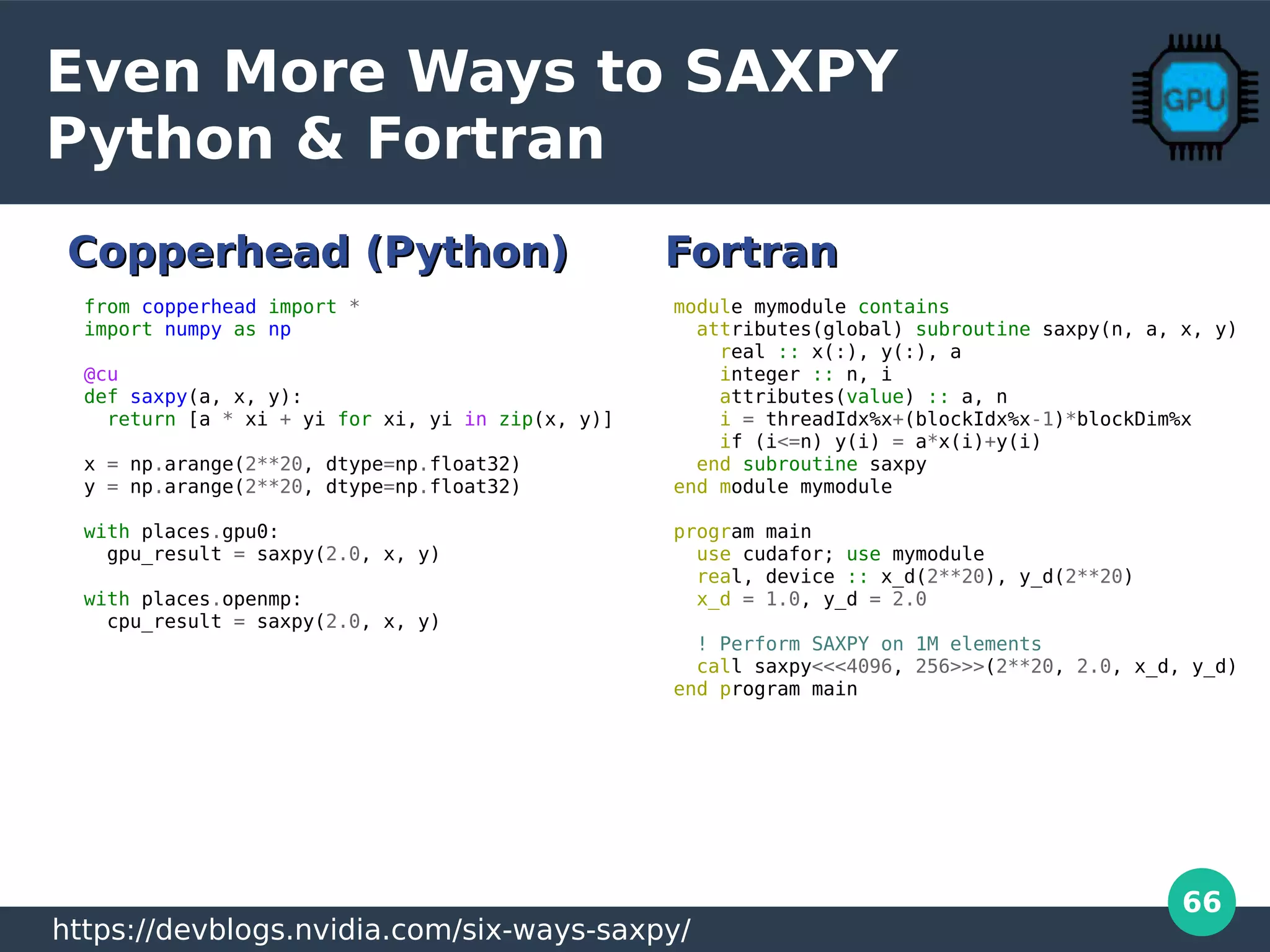 66
Even More Ways to SAXPY
Python & Fortran
module mymodule contains
attributes(global) subroutine saxpy(n, a, x, y)
real :: x(:), y(:), a
integer :: n, i
attributes(value) :: a, n
i = threadIdx%x+(blockIdx%x-1)*blockDim%x
if (i<=n) y(i) = a*x(i)+y(i)
end subroutine saxpy
end module mymodule
program main
use cudafor; use mymodule
real, device :: x_d(2**20), y_d(2**20)
x_d = 1.0, y_d = 2.0
! Perform SAXPY on 1M elements
call saxpy<<<4096, 256>>>(2**20, 2.0, x_d, y_d)
end program main
from copperhead import *
import numpy as np
@cu
def saxpy(a, x, y):
return [a * xi + yi for xi, yi in zip(x, y)]
x = np.arange(2**20, dtype=np.float32)
y = np.arange(2**20, dtype=np.float32)
with places.gpu0:
gpu_result = saxpy(2.0, x, y)
with places.openmp:
cpu_result = saxpy(2.0, x, y)
https://devblogs.nvidia.com/six-ways-saxpy/
Copperhead (Python)Copperhead (Python) FortranFortran
 