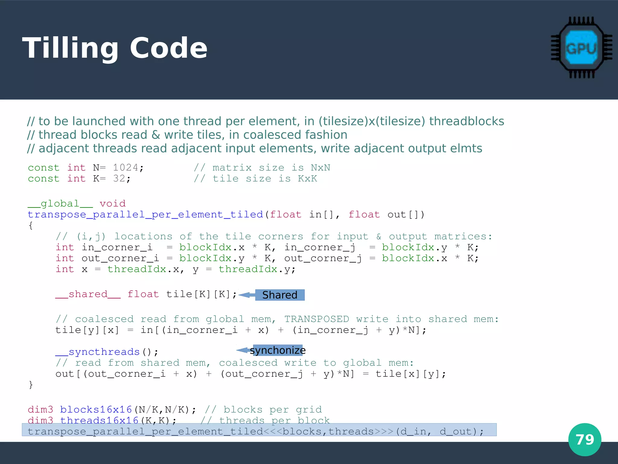 79
Tilling Code
const int N= 1024; // matrix size is NxN
const int K= 32; // tile size is KxK
__global__ void
transpose_parallel_per_element_tiled(float in[], float out[])
{
// (i,j) locations of the tile corners for input & output matrices:
int in_corner_i = blockIdx.x * K, in_corner_j = blockIdx.y * K;
int out_corner_i = blockIdx.y * K, out_corner_j = blockIdx.x * K;
int x = threadIdx.x, y = threadIdx.y;
__shared__ float tile[K][K];
// coalesced read from global mem, TRANSPOSED write into shared mem:
tile[y][x] = in[(in_corner_i + x) + (in_corner_j + y)*N];
__syncthreads();
// read from shared mem, coalesced write to global mem:
out[(out_corner_i + x) + (out_corner_j + y)*N] = tile[x][y];
}
dim3 blocks16x16(N/K,N/K); // blocks per grid
dim3 threads16x16(K,K); // threads per block
transpose_parallel_per_element_tiled<<<blocks,threads>>>(d_in, d_out);
// to be launched with one thread per element, in (tilesize)x(tilesize) threadblocks
// thread blocks read & write tiles, in coalesced fashion
// adjacent threads read adjacent input elements, write adjacent output elmts
Shared
synchonize
 
