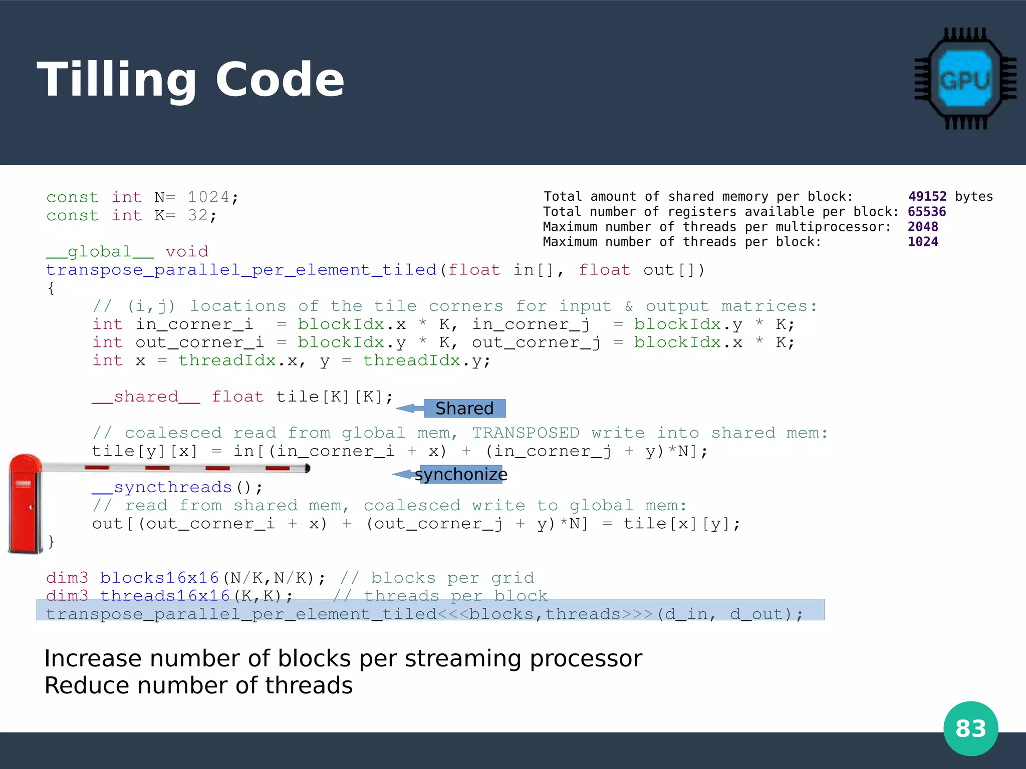 83
Tilling Code
const int N= 1024;
const int K= 32;
__global__ void
transpose_parallel_per_element_tiled(float in[], float out[])
{
// (i,j) locations of the tile corners for input & output matrices:
int in_corner_i = blockIdx.x * K, in_corner_j = blockIdx.y * K;
int out_corner_i = blockIdx.y * K, out_corner_j = blockIdx.x * K;
int x = threadIdx.x, y = threadIdx.y;
__shared__ float tile[K][K];
// coalesced read from global mem, TRANSPOSED write into shared mem:
tile[y][x] = in[(in_corner_i + x) + (in_corner_j + y)*N];
__syncthreads();
// read from shared mem, coalesced write to global mem:
out[(out_corner_i + x) + (out_corner_j + y)*N] = tile[x][y];
}
dim3 blocks16x16(N/K,N/K); // blocks per grid
dim3 threads16x16(K,K); // threads per block
transpose_parallel_per_element_tiled<<<blocks,threads>>>(d_in, d_out);
Shared
synchonize
Increase number of blocks per streaming processor
Reduce number of threads
Total amount of shared memory per block: 49152 bytes
Total number of registers available per block: 65536
Maximum number of threads per multiprocessor: 2048
Maximum number of threads per block: 1024
 