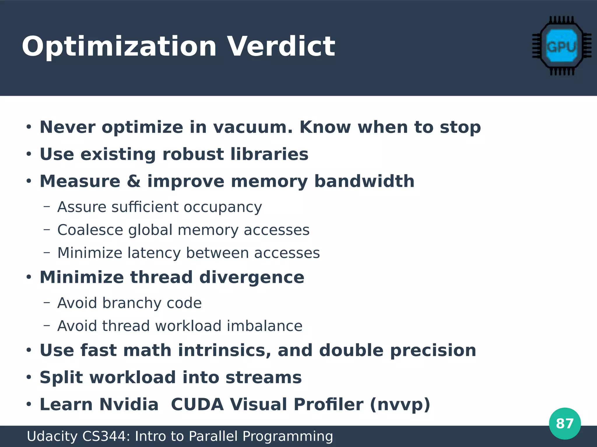 87
Optimization Verdict
●
Never optimize in vacuum. Know when to stop
●
Use existing robust libraries
●
Measure & improve memory bandwidth
– Assure sufficient occupancy
– Coalesce global memory accesses
– Minimize latency between accesses
●
Minimize thread divergence
– Avoid branchy code
– Avoid thread workload imbalance
●
Use fast math intrinsics, and double precision
●
Split workload into streams
●
Learn Nvidia CUDA Visual Profiler (nvvp)
Udacity CS344: Intro to Parallel Programming
 