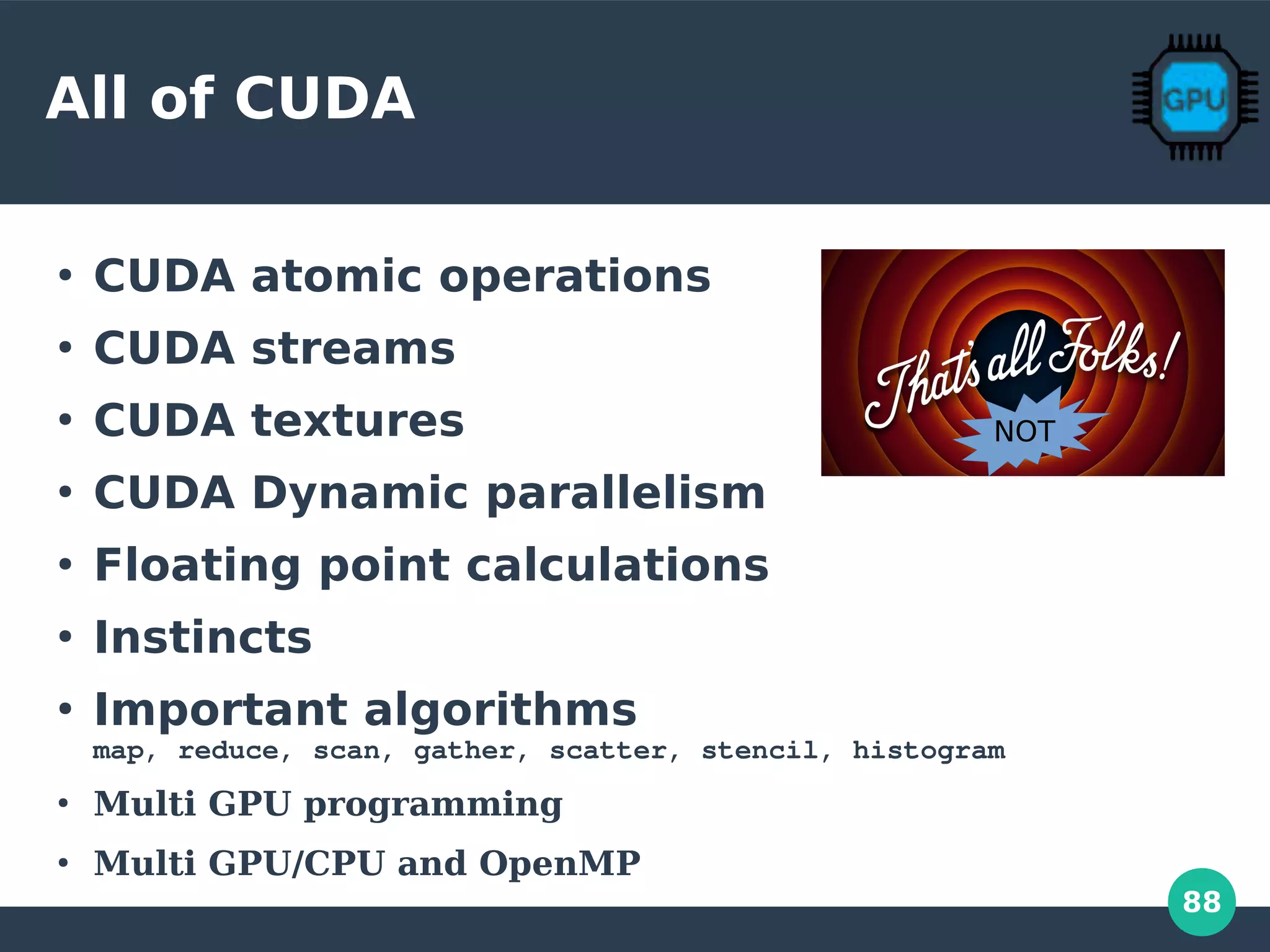 88
All of CUDA
●
CUDA atomic operations
●
CUDA streams
●
CUDA textures
●
CUDA Dynamic parallelism
●
Floating point calculations
●
Instincts
●
Important algorithms
map, reduce, scan, gather, scatter, stencil, histogram
●
Multi GPU programming
●
Multi GPU/CPU and OpenMP
NOT
 