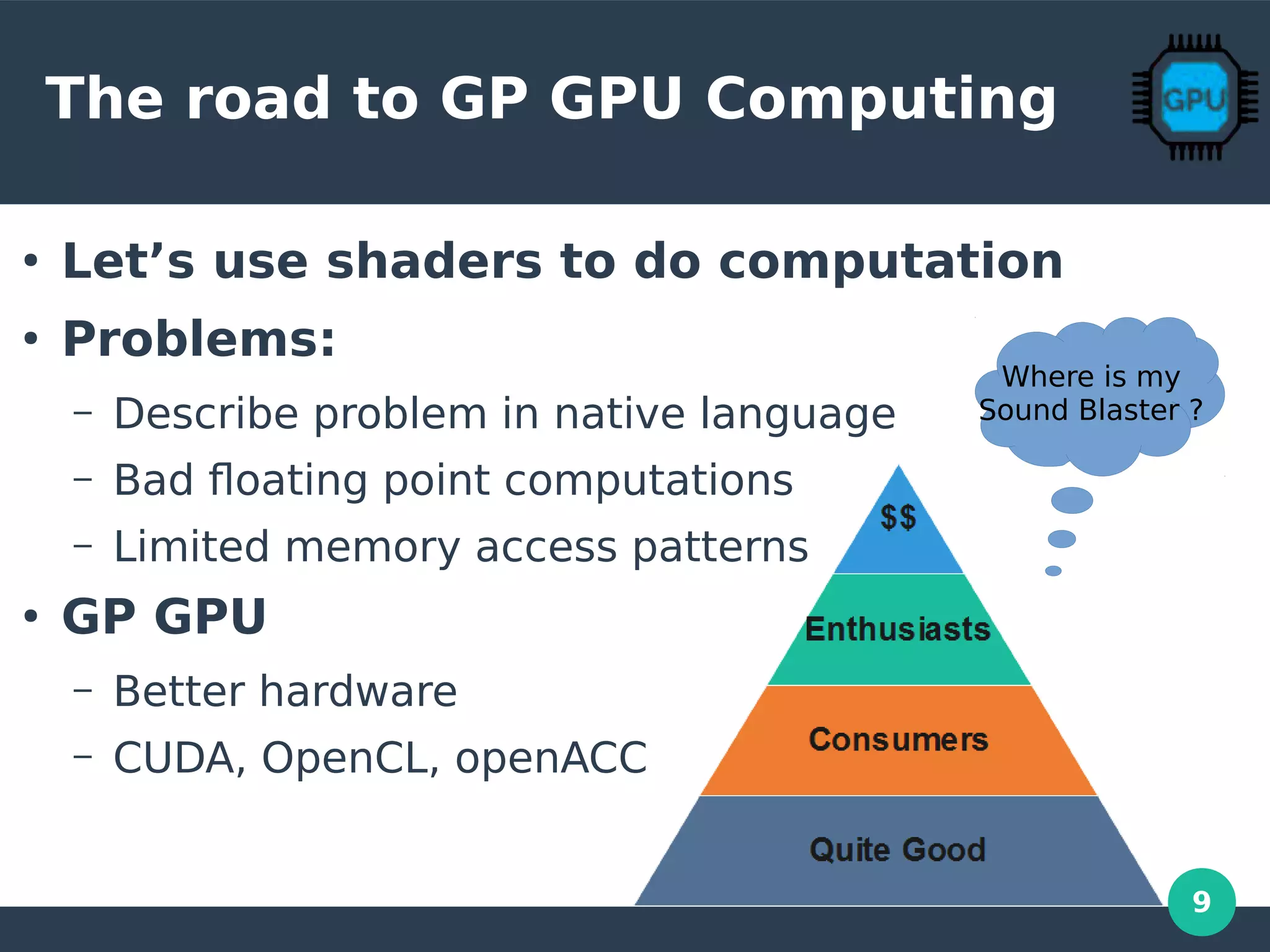 9
The road to GP GPU Computing
●
Let’s use shaders to do computation
●
Problems:
– Describe problem in native language
– Bad floating point computations
– Limited memory access patterns
●
GP GPU
– Better hardware
– CUDA, OpenCL, openACC
Where is my
Sound Blaster ?
 