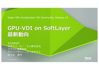 © 2016 IBM Corporation
Japan GPU-Accelerated VDI Community Meetup #3
GPU-VDI on SoftLayer
最新動向
2016年6⽉
⽇本アイ・ビー・エム株式会社
クラウド事業統括
アドバイザリー・アーキテクト
佐々⽊ 敦守
 