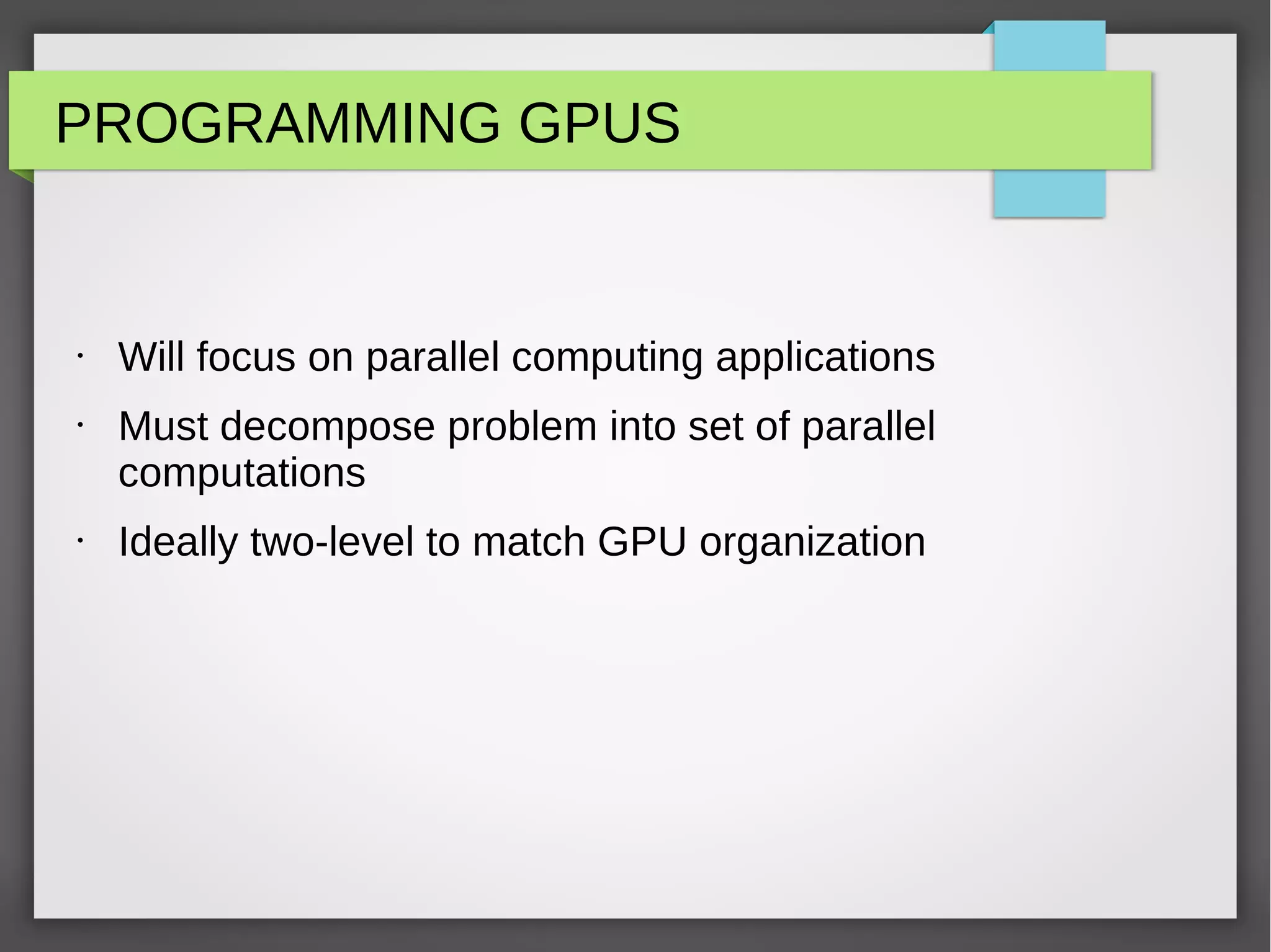 PROGRAMMING GPUS

•

•

•

Will focus on parallel computing applications
Must decompose problem into set of parallel
computations
Ideally two-level to match GPU organization

 