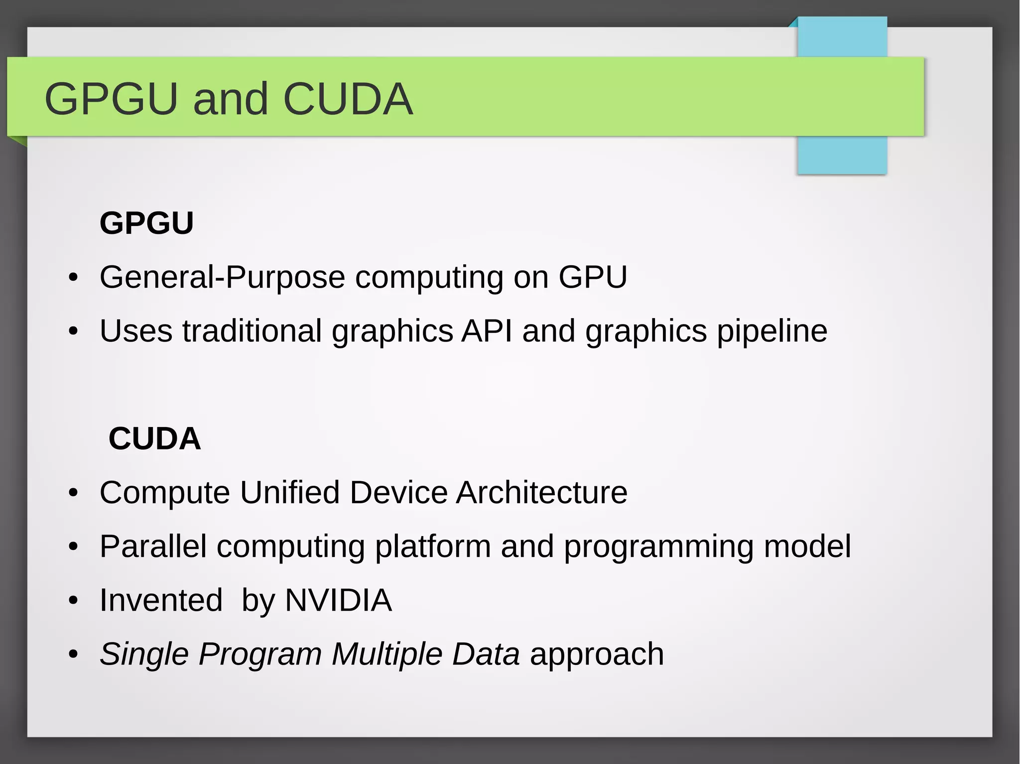 GPGU and CUDA
GPGU
●

General-Purpose computing on GPU

●

Uses traditional graphics API and graphics pipeline
CUDA

●

Compute Unified Device Architecture

●

Parallel computing platform and programming model

●

Invented by NVIDIA

●

Single Program Multiple Data approach

 