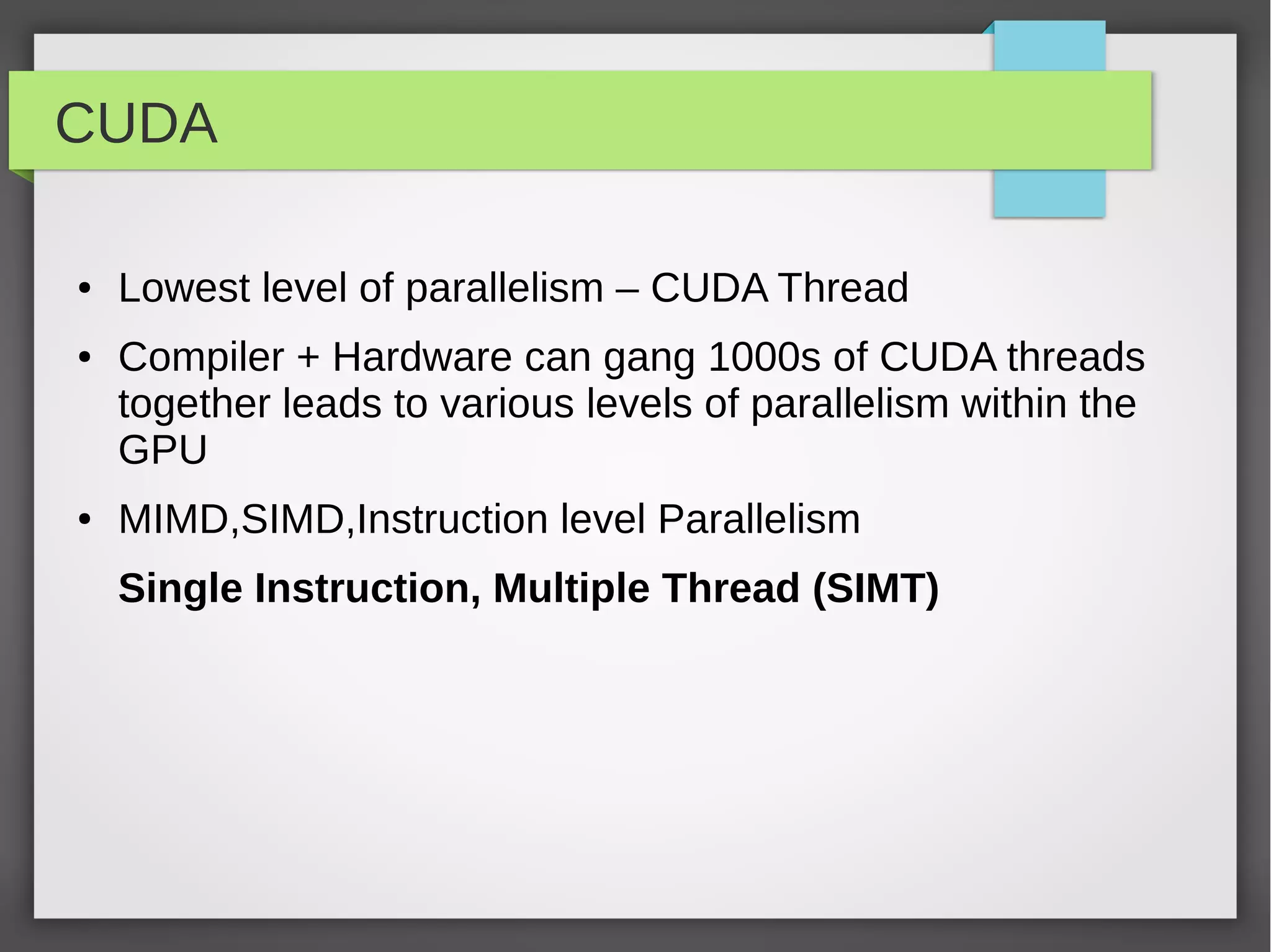 CUDA
●

●

●

Lowest level of parallelism – CUDA Thread
Compiler + Hardware can gang 1000s of CUDA threads
together leads to various levels of parallelism within the
GPU
MIMD,SIMD,Instruction level Parallelism
Single Instruction, Multiple Thread (SIMT)

 