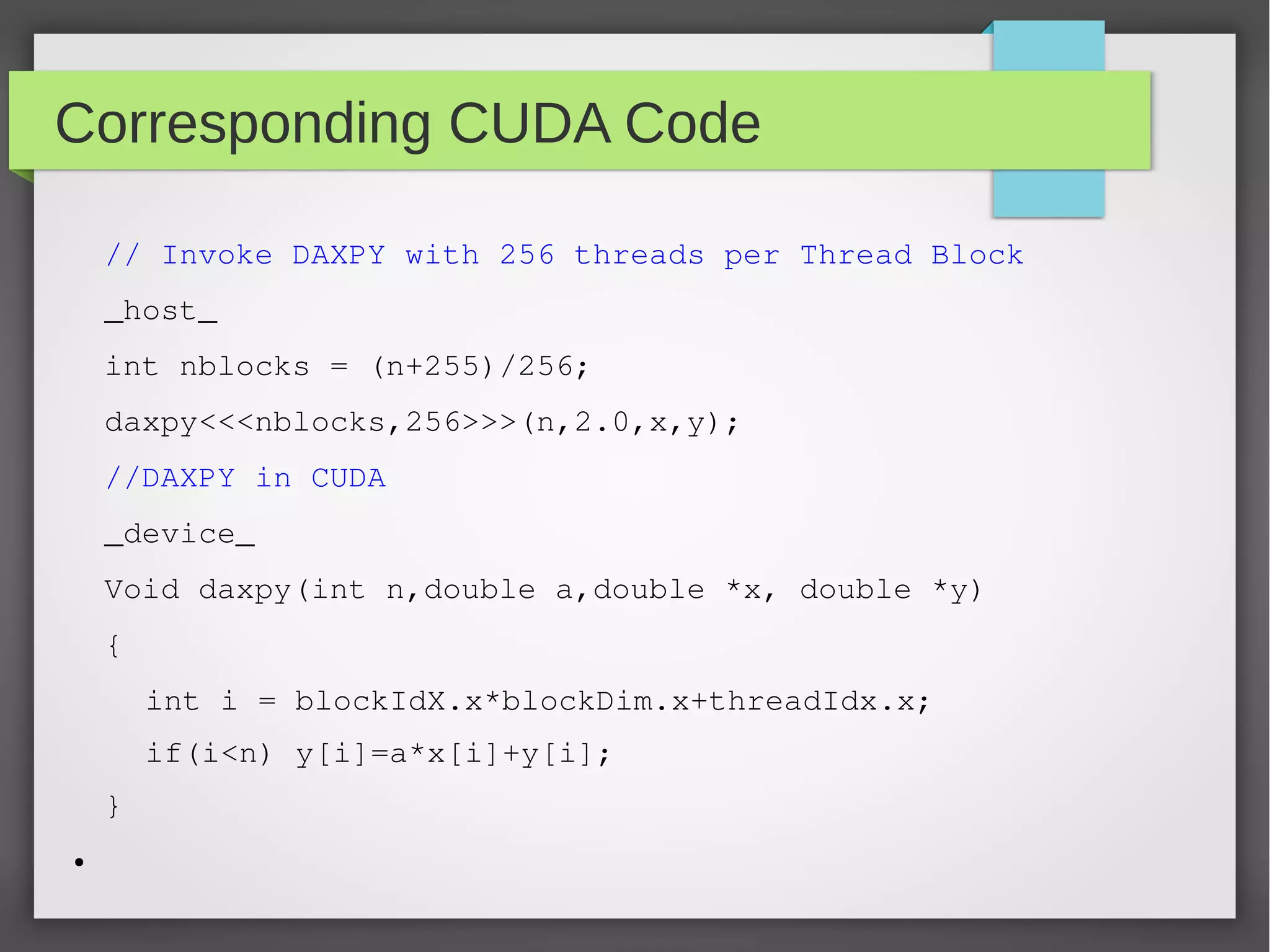 Corresponding CUDA Code
// Invoke DAXPY with 256 threads per Thread Block
_host_
int nblocks = (n+255)/256;
daxpy<<<nblocks,256>>>(n,2.0,x,y);
//DAXPY in CUDA
_device_
Void daxpy(int n,double a,double *x, double *y)
{
int i = blockIdX.x*blockDim.x+threadIdx.x;
if(i<n) y[i]=a*x[i]+y[i];
}
●

 