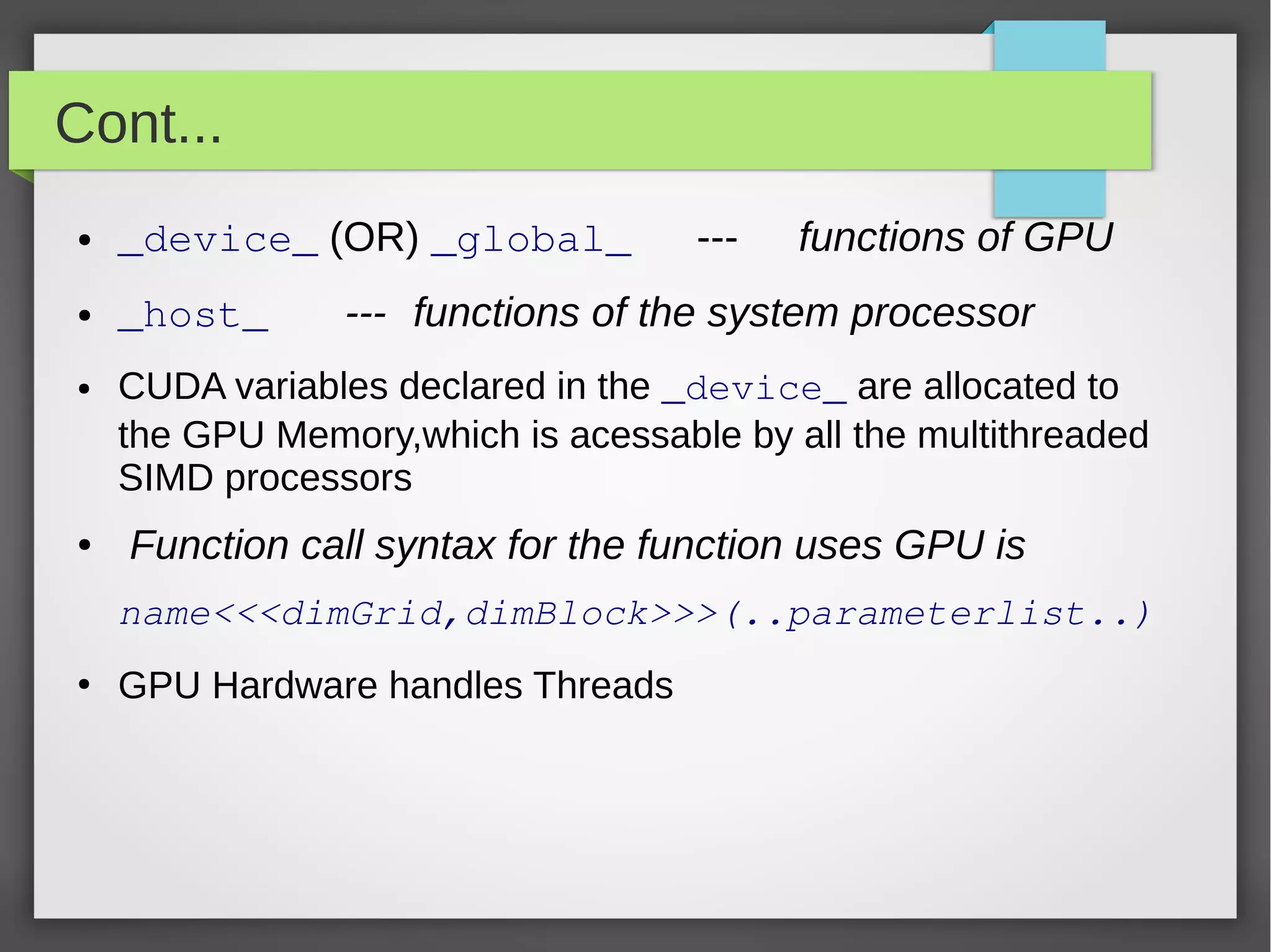 Cont...
●

_device_ (OR) _global_

●

_host_

●

●

---

functions of GPU

--- functions of the system processor

CUDA variables declared in the _device_ are allocated to
the GPU Memory,which is acessable by all the multithreaded
SIMD processors

Function call syntax for the function uses GPU is
name<<<dimGrid,dimBlock>>>(..parameterlist..)

●

GPU Hardware handles Threads

 