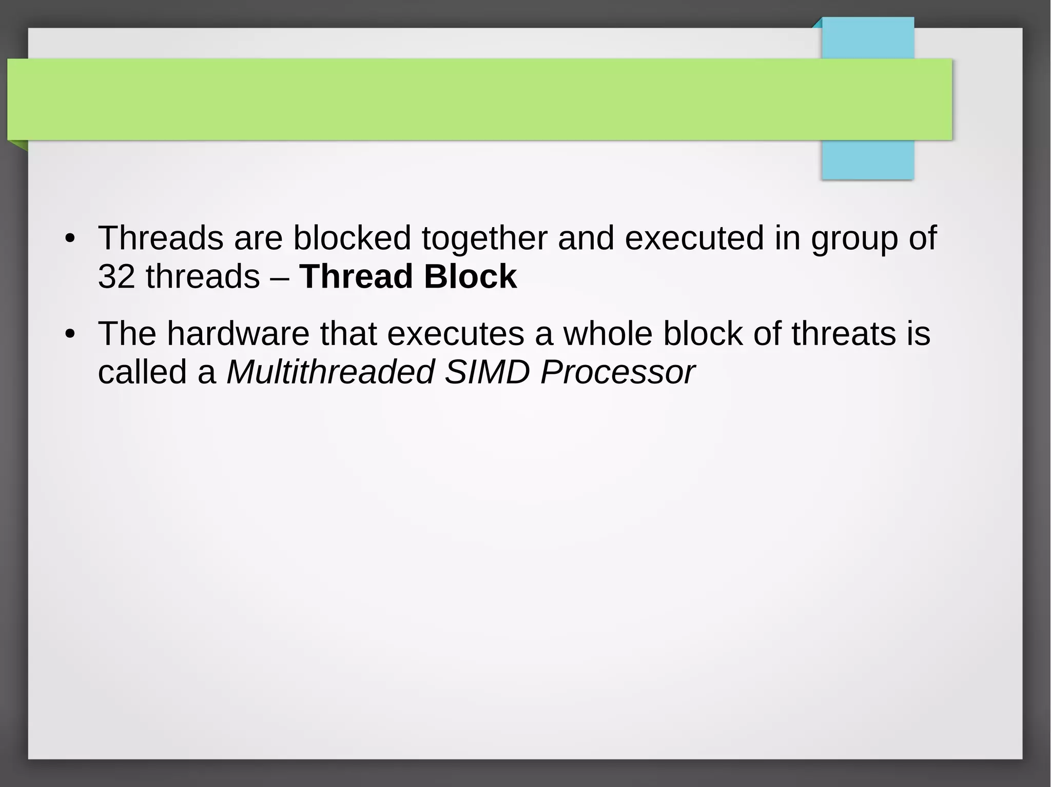 ●

●

Threads are blocked together and executed in group of
32 threads – Thread Block
The hardware that executes a whole block of threats is
called a Multithreaded SIMD Processor

 