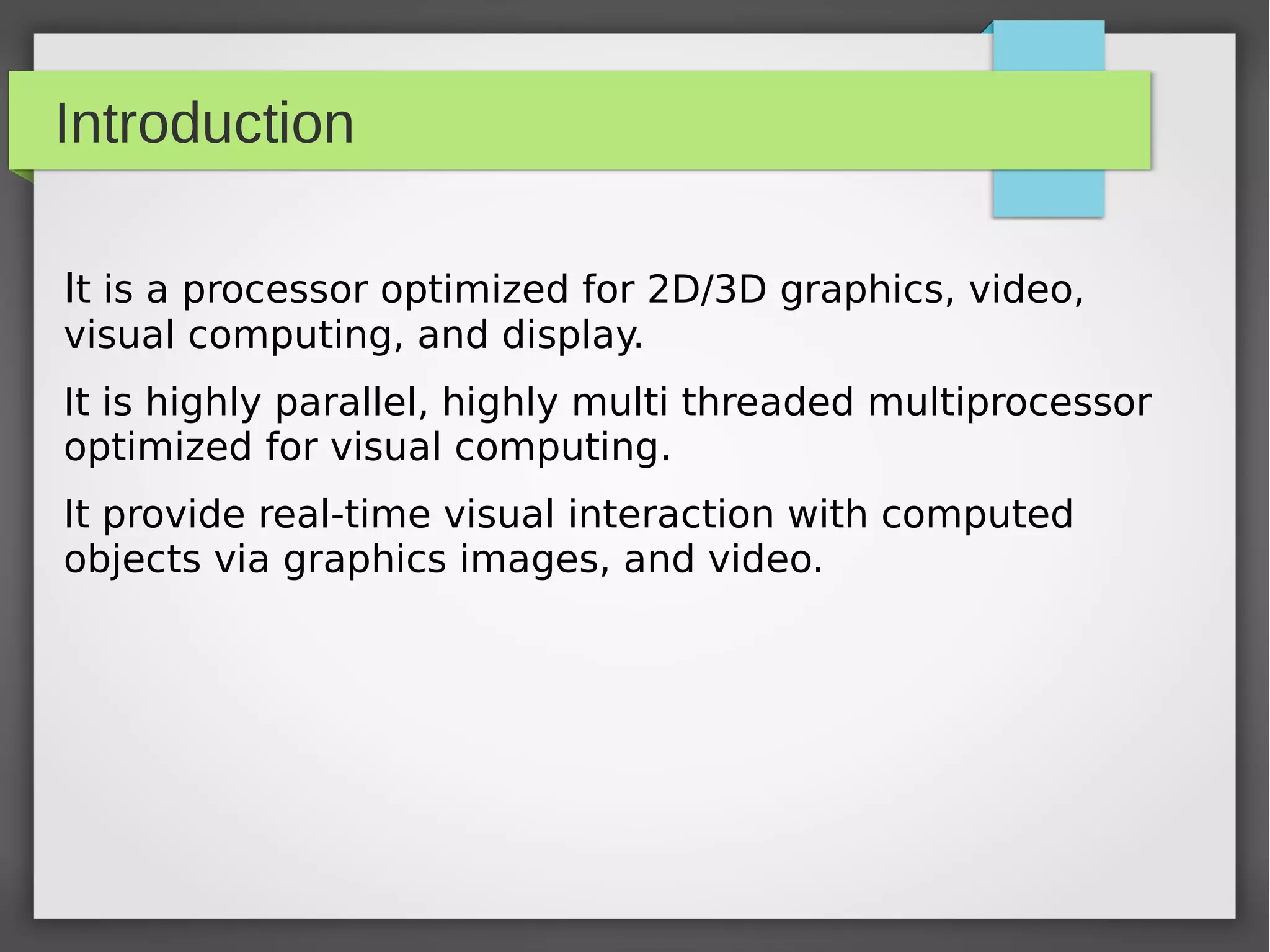 Introduction
It is a processor optimized for 2D/3D graphics, video,
visual computing, and display.
It is highly parallel, highly multi threaded multiprocessor
optimized for visual computing.
It provide real-time visual interaction with computed
objects via graphics images, and video.

 