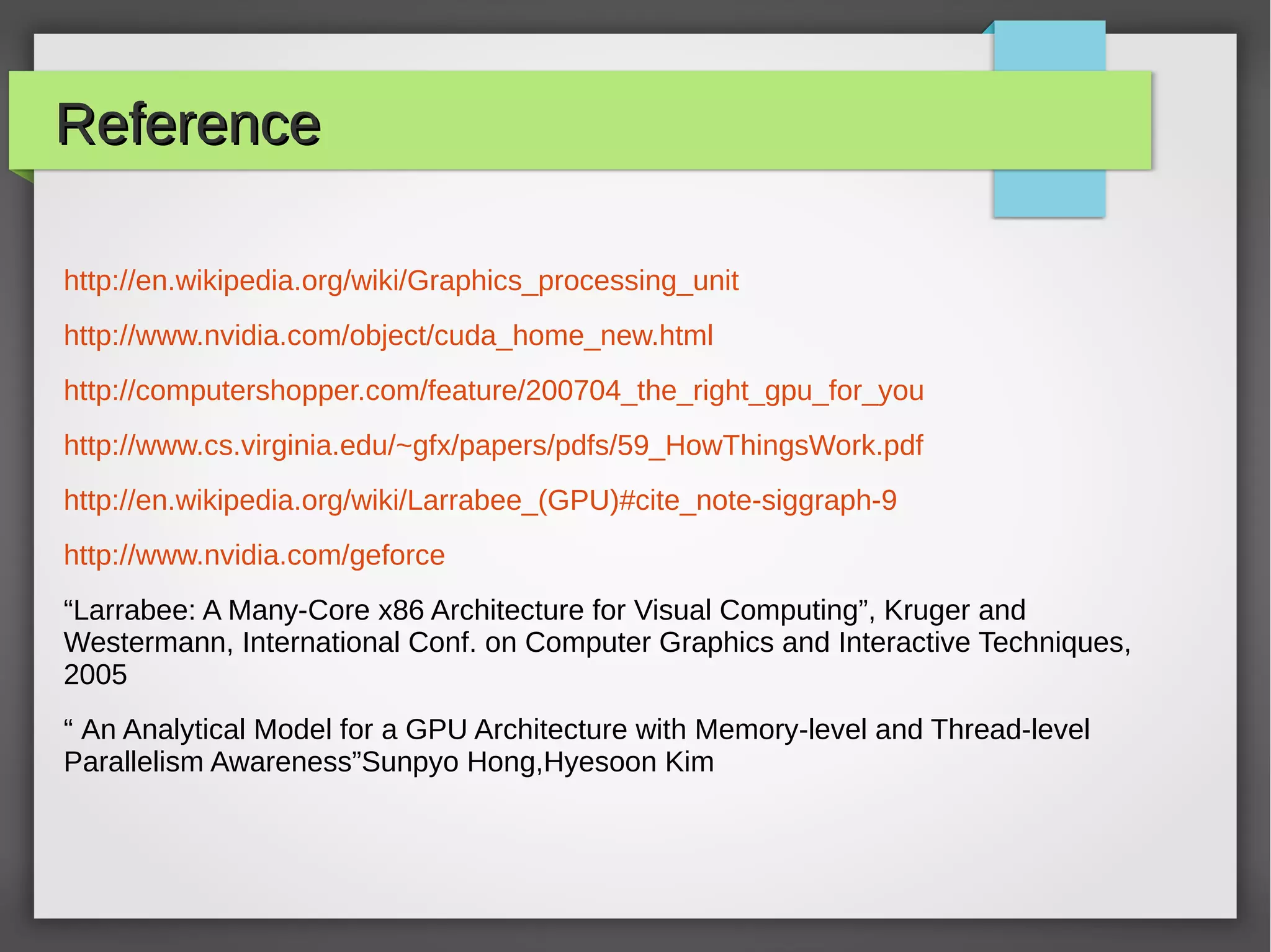 Reference
http://en.wikipedia.org/wiki/Graphics_processing_unit
http://www.nvidia.com/object/cuda_home_new.html
http://computershopper.com/feature/200704_the_right_gpu_for_you
http://www.cs.virginia.edu/~gfx/papers/pdfs/59_HowThingsWork.pdf
http://en.wikipedia.org/wiki/Larrabee_(GPU)#cite_note-siggraph-9
http://www.nvidia.com/geforce
“Larrabee: A Many-Core x86 Architecture for Visual Computing”, Kruger and
Westermann, International Conf. on Computer Graphics and Interactive Techniques,
2005
“ An Analytical Model for a GPU Architecture with Memory-level and Thread-level
Parallelism Awareness”Sunpyo Hong,Hyesoon Kim

 