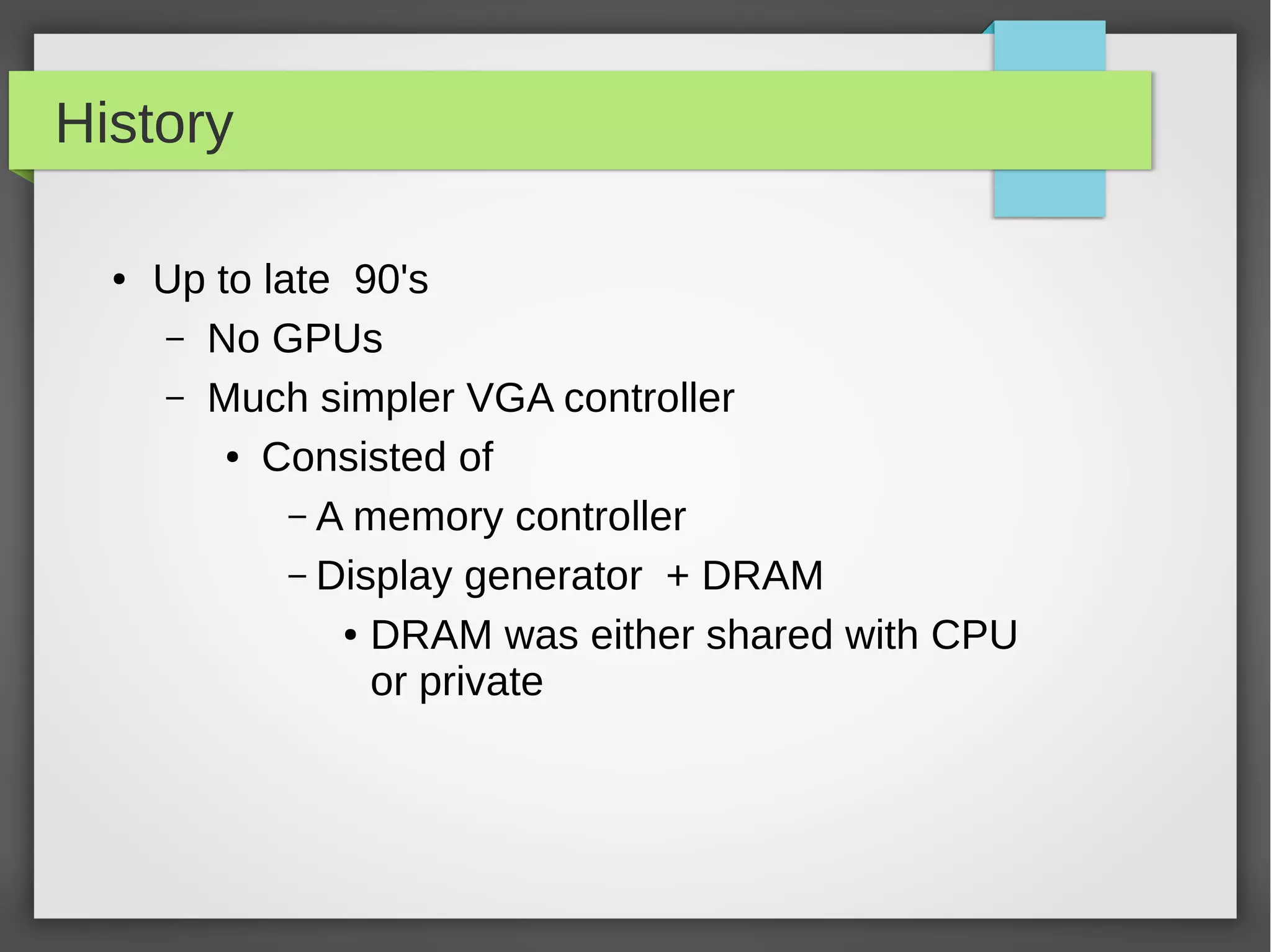 History
●

Up to late 90's
– No GPUs
– Much simpler VGA controller
● Consisted of
– A memory controller
– Display generator + DRAM
● DRAM was either shared with CPU
or private

 
