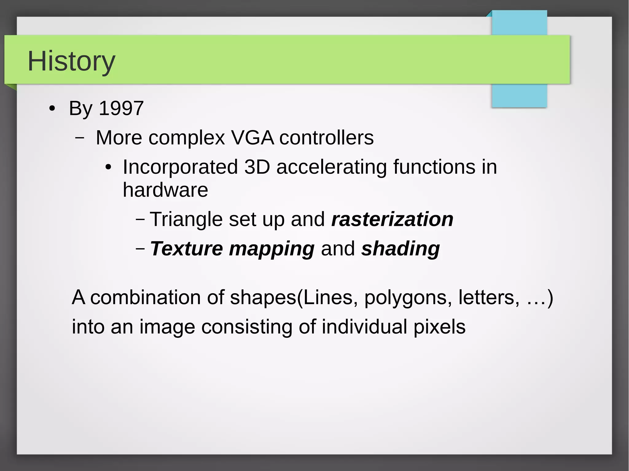 History
●

By 1997
– More complex VGA controllers
● Incorporated 3D accelerating functions in
hardware
– Triangle set up and rasterization
– Texture mapping and shading
A combination of shapes(Lines, polygons, letters, …)
into an image consisting of individual pixels

 