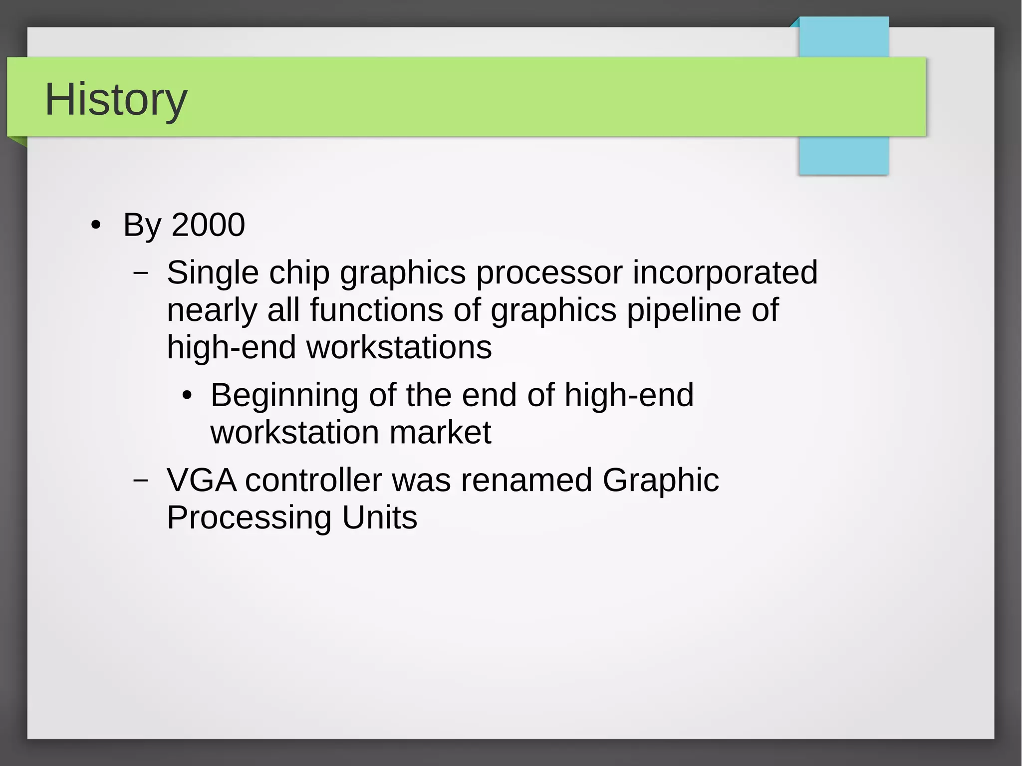 History
●

By 2000
– Single chip graphics processor incorporated
nearly all functions of graphics pipeline of
high-end workstations
● Beginning of the end of high-end
workstation market
– VGA controller was renamed Graphic
Processing Units

 
