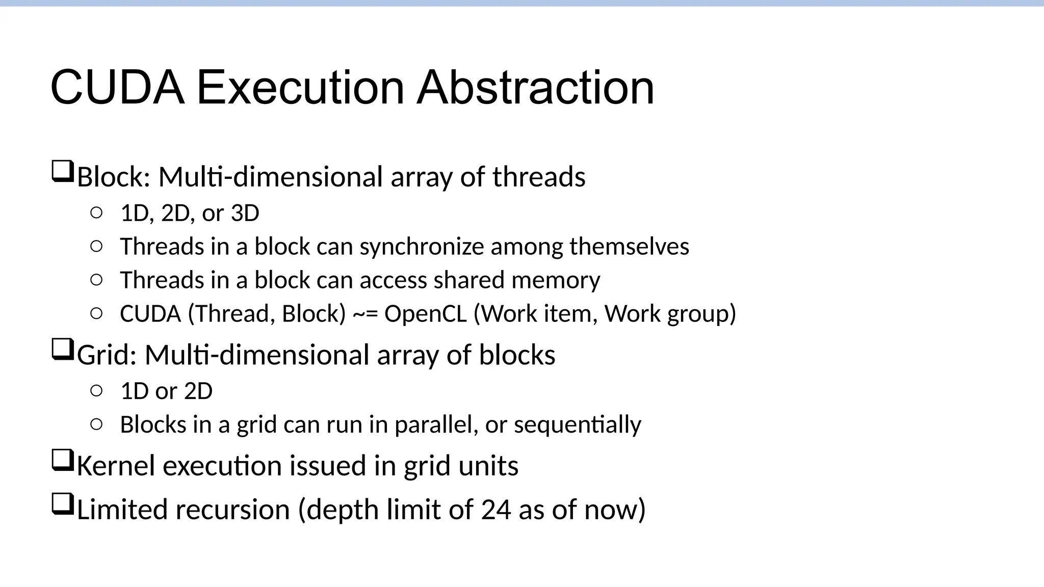 CUDA Execution Abstraction
Block: Multi-dimensional array of threads
o 1D, 2D, or 3D
o Threads in a block can synchronize among themselves
o Threads in a block can access shared memory
o CUDA (Thread, Block) ~= OpenCL (Work item, Work group)
Grid: Multi-dimensional array of blocks
o 1D or 2D
o Blocks in a grid can run in parallel, or sequentially
Kernel execution issued in grid units
Limited recursion (depth limit of 24 as of now)
 