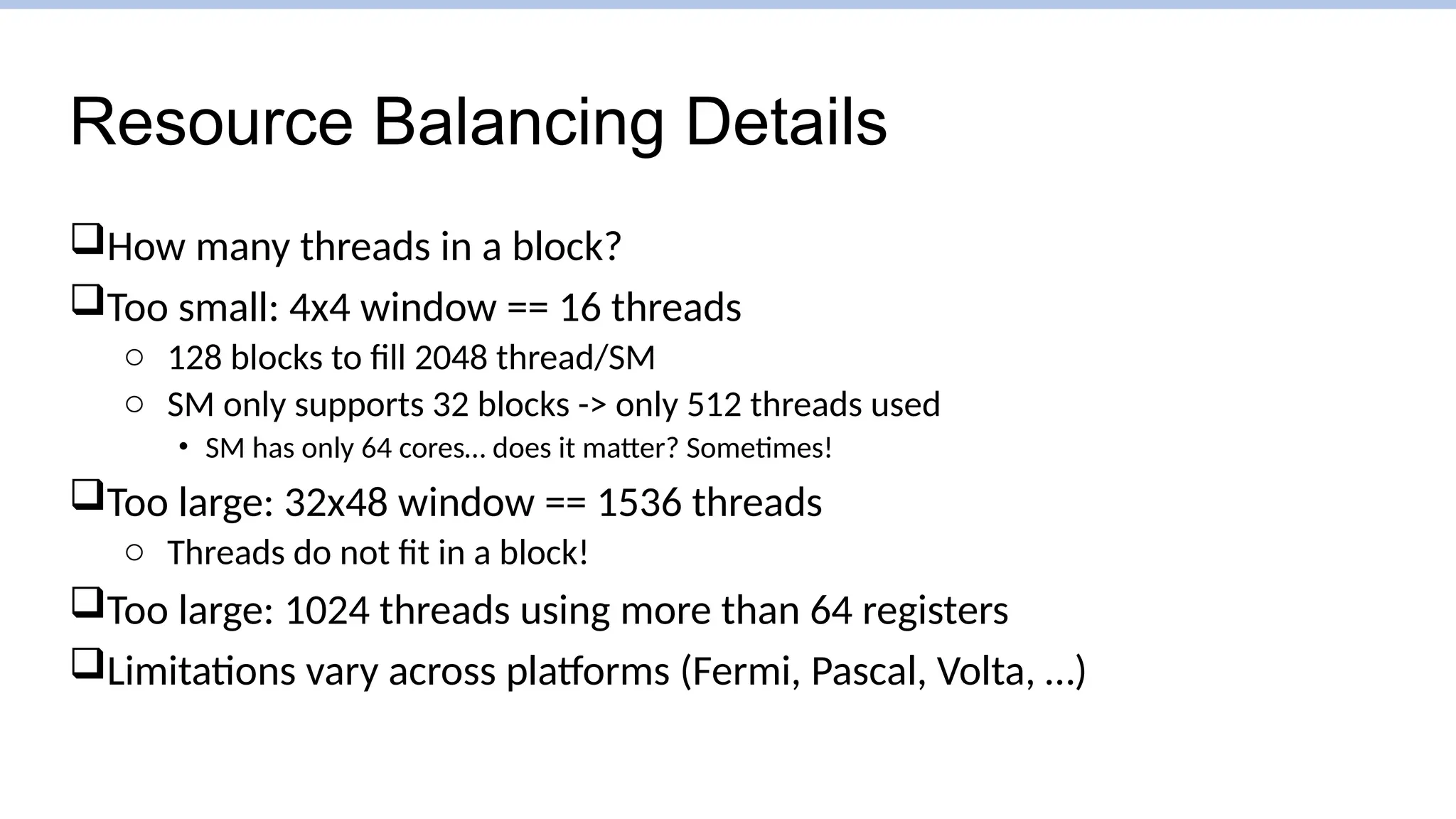 Resource Balancing Details
How many threads in a block?
Too small: 4x4 window == 16 threads
o 128 blocks to fill 2048 thread/SM
o SM only supports 32 blocks -> only 512 threads used
• SM has only 64 cores… does it matter? Sometimes!
Too large: 32x48 window == 1536 threads
o Threads do not fit in a block!
Too large: 1024 threads using more than 64 registers
Limitations vary across platforms (Fermi, Pascal, Volta, …)
 