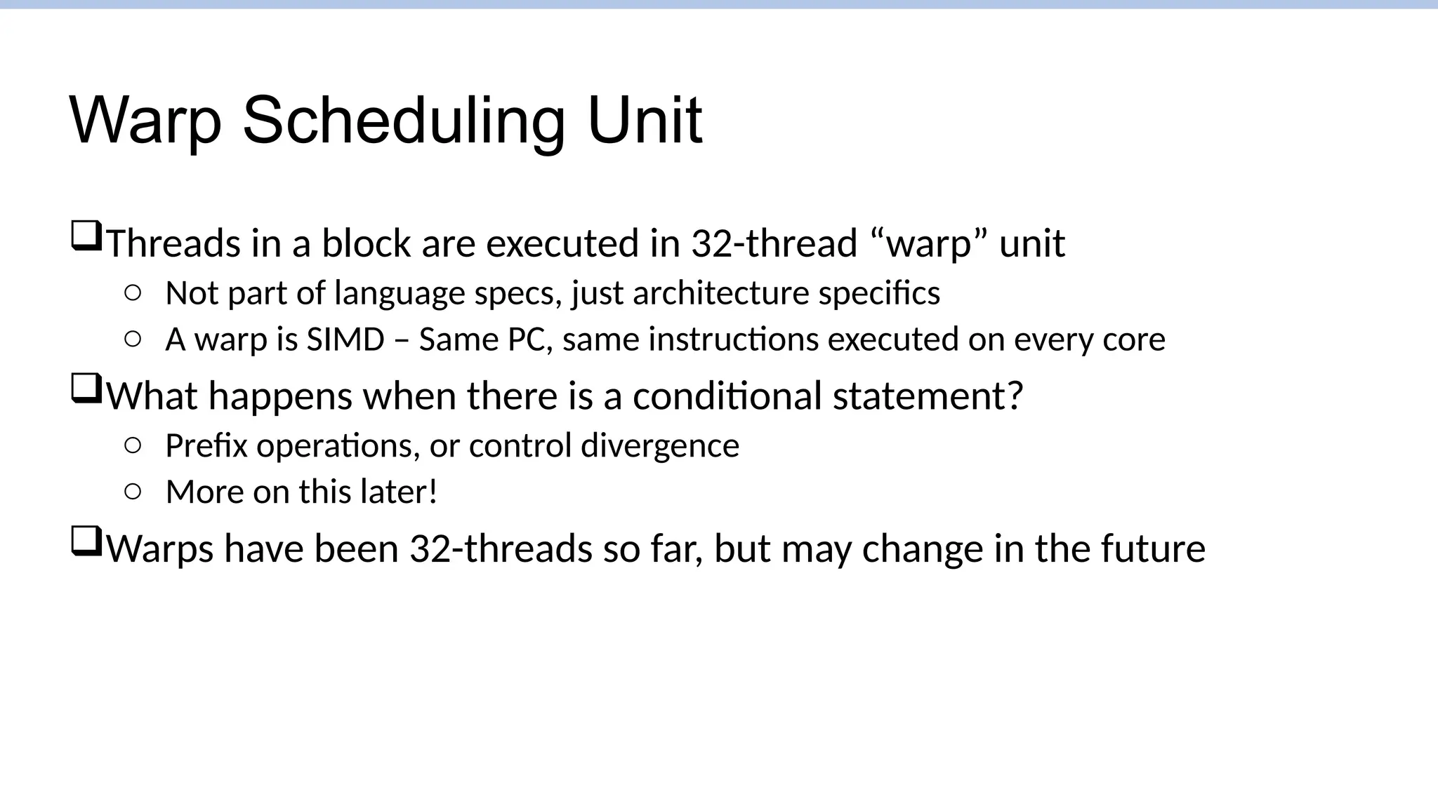 Warp Scheduling Unit
Threads in a block are executed in 32-thread “warp” unit
o Not part of language specs, just architecture specifics
o A warp is SIMD – Same PC, same instructions executed on every core
What happens when there is a conditional statement?
o Prefix operations, or control divergence
o More on this later!
Warps have been 32-threads so far, but may change in the future
 