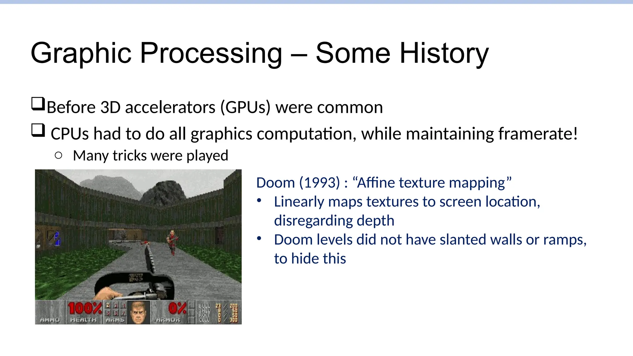 Graphic Processing – Some History
Before 3D accelerators (GPUs) were common
 CPUs had to do all graphics computation, while maintaining framerate!
o Many tricks were played
Doom (1993) : “Affine texture mapping”
• Linearly maps textures to screen location,
disregarding depth
• Doom levels did not have slanted walls or ramps,
to hide this
 