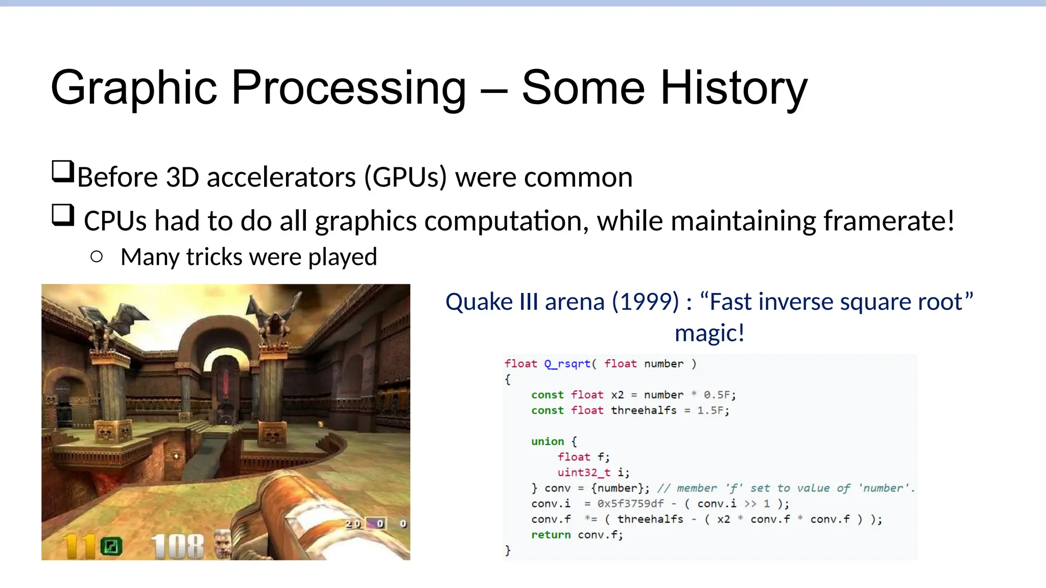 Graphic Processing – Some History
Before 3D accelerators (GPUs) were common
 CPUs had to do all graphics computation, while maintaining framerate!
o Many tricks were played
Quake III arena (1999) : “Fast inverse square root”
magic!
 