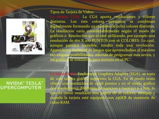 Tipos de Tarjeta de Vídeo:La tarjeta CGA: La CGA aporta resoluciones y colores distintos. Los tres colores primarios se combinan digitalmente formando un máximo de ocho colores distintos. La resolución varía considerablemente según el modo de gráficos o  Resolución que se esté utilizando, por ejemplo una resolución de 160 X 100 PUNTOS con 16 COLORES. Lo cual, aunque parezca increíble, resultó toda una revolución. Aparecieron multitud de juegos que aprovechaban al máximo tan exiguas posibilidades, además de programas más serios, y los gráficos se instalaron para siempre en el PC.La tarjeta EGA: Enchanced Graphics Adapter (EGA), se trata de una tarjeta gráfica superiora la CGA. En el modo texto ofrece una resolución de 14x18 puntos y en el modo gráfico dos resoluciones diferentes de 640x200 y 640x350 a 4 bits, lo que da como resultado una paleta de 16 colores, siempre y cuando la tarjeta esté equipada con 256KB de memoria de video RAM.