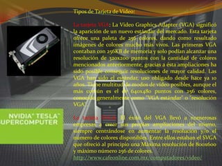Tipos de Tarjeta de Vídeo:La tarjeta VGA: La Video Graphics Adapter (VGA) significó la aparición de un nuevo estándar del mercado. Esta tarjeta ofrece una paleta de 256 colores, dando como resultado imágenes de colores mucho más vivos. Las primeras VGA contaban con 256KB de memoria y solo podían alcanzar una resolución de 320x200 puntos con la cantidad de colores mencionados anteriormente, gracias a ésta ampliaciones ha sido posible conseguir resoluciones de mayor calidad. Las VGA han sido el estándar, uso obligado desde hace ya 10 años. Tiene multitud de modos de vídeo posibles, aunque el más común es el de 640x480 puntos con 256 colores, conocido generalmente como "VGA estándar" o "resolución VGA".La tarjeta SVGA: El éxito del VGA llevó a numerosas empresas a crear sus propias ampliaciones del mismo, siempre centrándose en aumentar la resolución y/o el número de colores disponibles. Entre ellos estaban el SVGA que ofreció al principio una Máxima resolución de 800x600 y máximo número 256 de colores.http://www.cafeonline.com.mx/computadores/video/