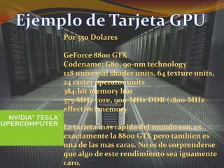 Ejemplo de Tarjeta GPUPor 550 DolaresGeForce 8800 GTXCodename: G80, 90-nm technology128 universal shaderunits, 64 textureunits, 24 rasteroperatorunits384-bit memory bus575-MHz core, 900-MHz DDR (1800-MHz effective) memoryLa tarjeta mas rapida del mundo eso, es exactamente la 8800 GTX pero tambien es una de las mas caras. No es de sorprenderse que algo de este rendimiento sea iguamente caro.