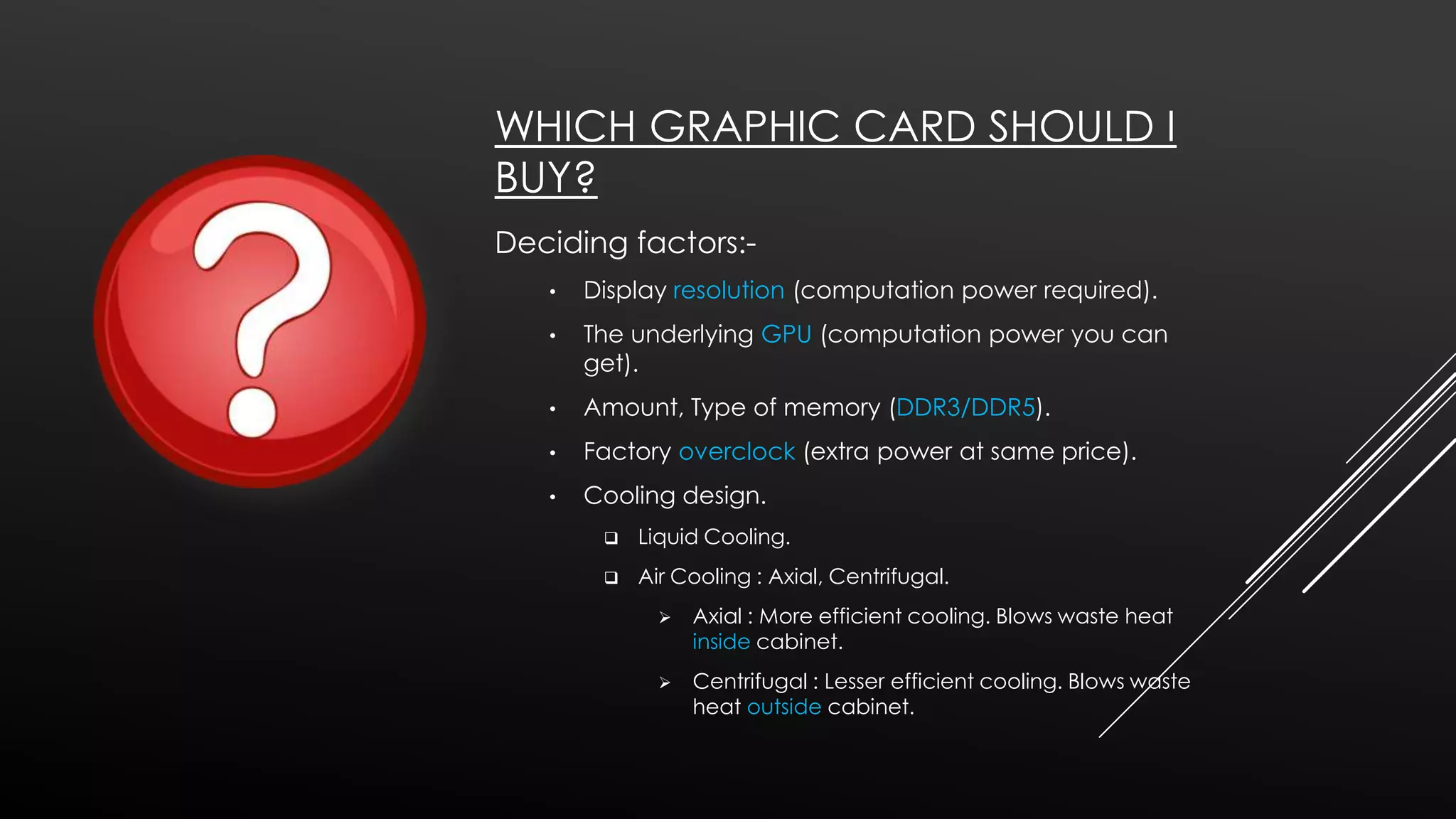 WHICH GRAPHIC CARD SHOULD I
BUY?
Deciding factors:•

Display resolution (computation power required).

•

The underlying GPU (computation power you can
get).

•

Amount, Type of memory (DDR3/DDR5).

•

Factory overclock (extra power at same price).

•

Cooling design.


Liquid Cooling.



Air Cooling : Axial, Centrifugal.


Axial : More efficient cooling. Blows waste heat
inside cabinet.



Centrifugal : Lesser efficient cooling. Blows waste
heat outside cabinet.

 