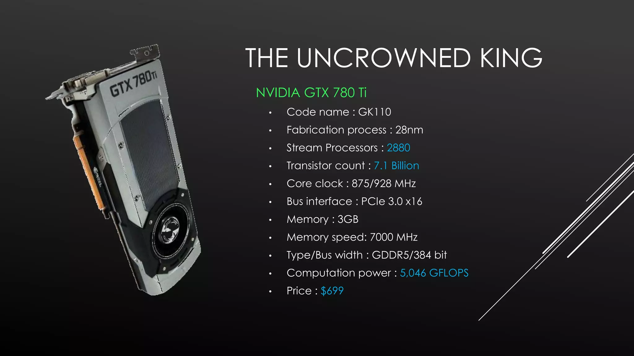 THE UNCROWNED KING
NVIDIA GTX 780 Ti
•

Code name : GK110

•

Fabrication process : 28nm

•

Stream Processors : 2880

•

Transistor count : 7.1 Billion

•

Core clock : 875/928 MHz

•

Bus interface : PCIe 3.0 x16

•

Memory : 3GB

•

Memory speed: 7000 MHz

•

Type/Bus width : GDDR5/384 bit

•

Computation power : 5,046 GFLOPS

•

Price : $699

 