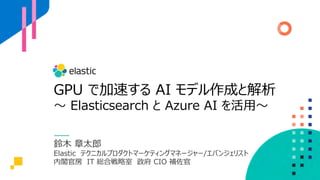 GPU で加速する AI モデル作成と解析
〜 Elasticsearch と Azure AI を活⽤〜
鈴⽊ 章太郎
Elastic テクニカルプロダクトマーケティングマネージャー/エバンジェリスト
内閣官房 IT 総合戦略室 政府 CIO 補佐官
 