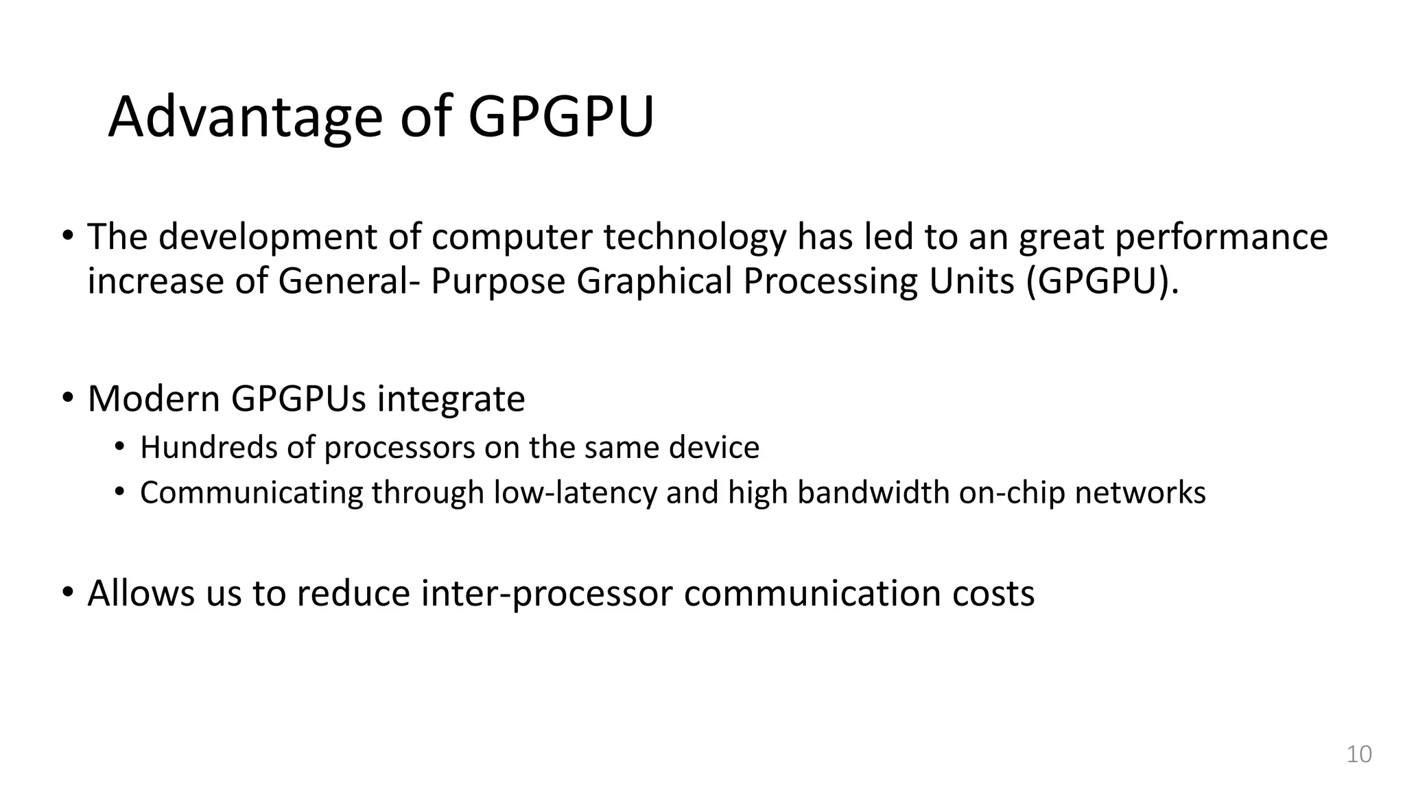 Advantage of GPGPU
• The development of computer technology has led to an great performance
increase of General- Purpose Graphical Processing Units (GPGPU).
• Modern GPGPUs integrate
• Hundreds of processors on the same device
• Communicating through low-latency and high bandwidth on-chip networks
• Allows us to reduce inter-processor communication costs
10
 
