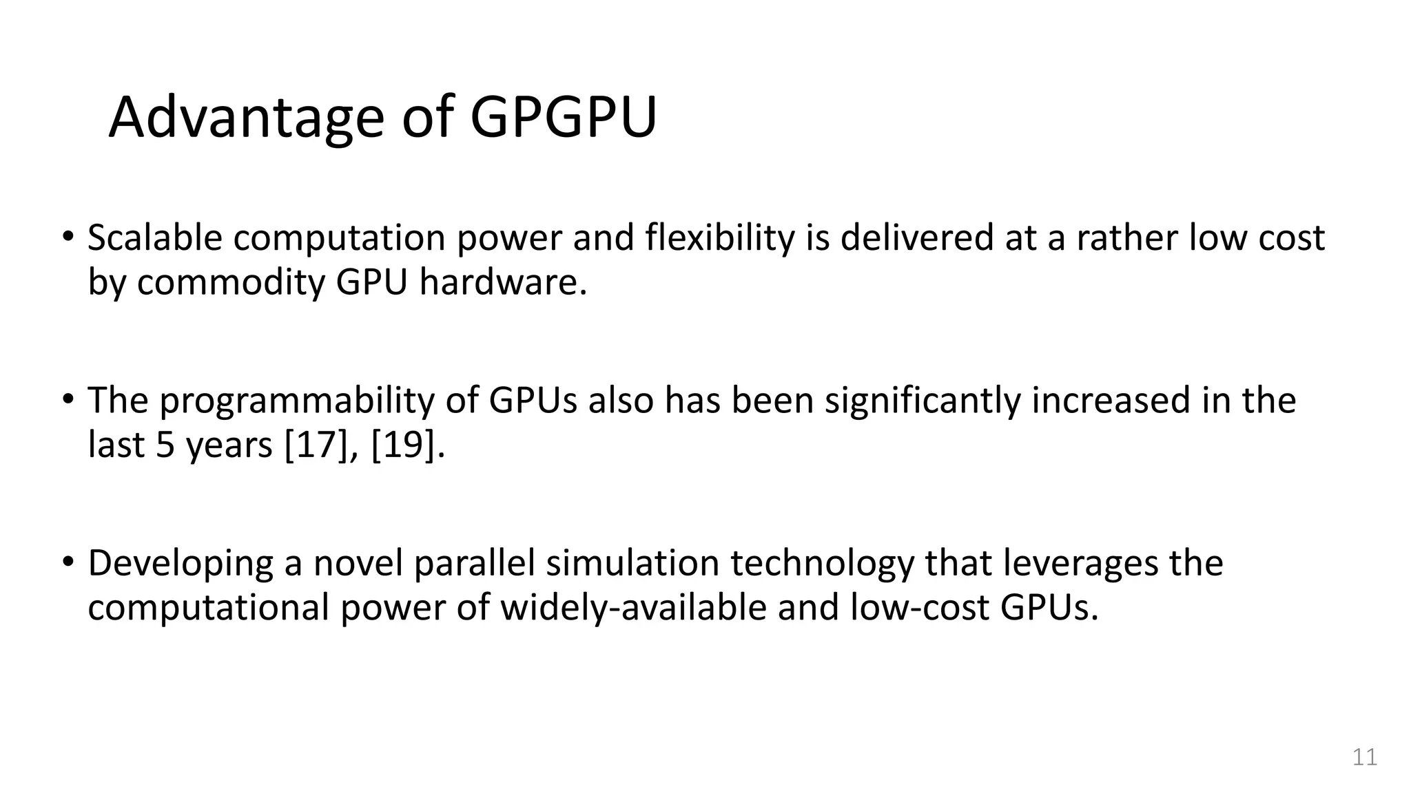 Advantage of GPGPU
• Scalable computation power and flexibility is delivered at a rather low cost
by commodity GPU hardware.
• The programmability of GPUs also has been significantly increased in the
last 5 years [17], [19].
• Developing a novel parallel simulation technology that leverages the
computational power of widely-available and low-cost GPUs.
11
 