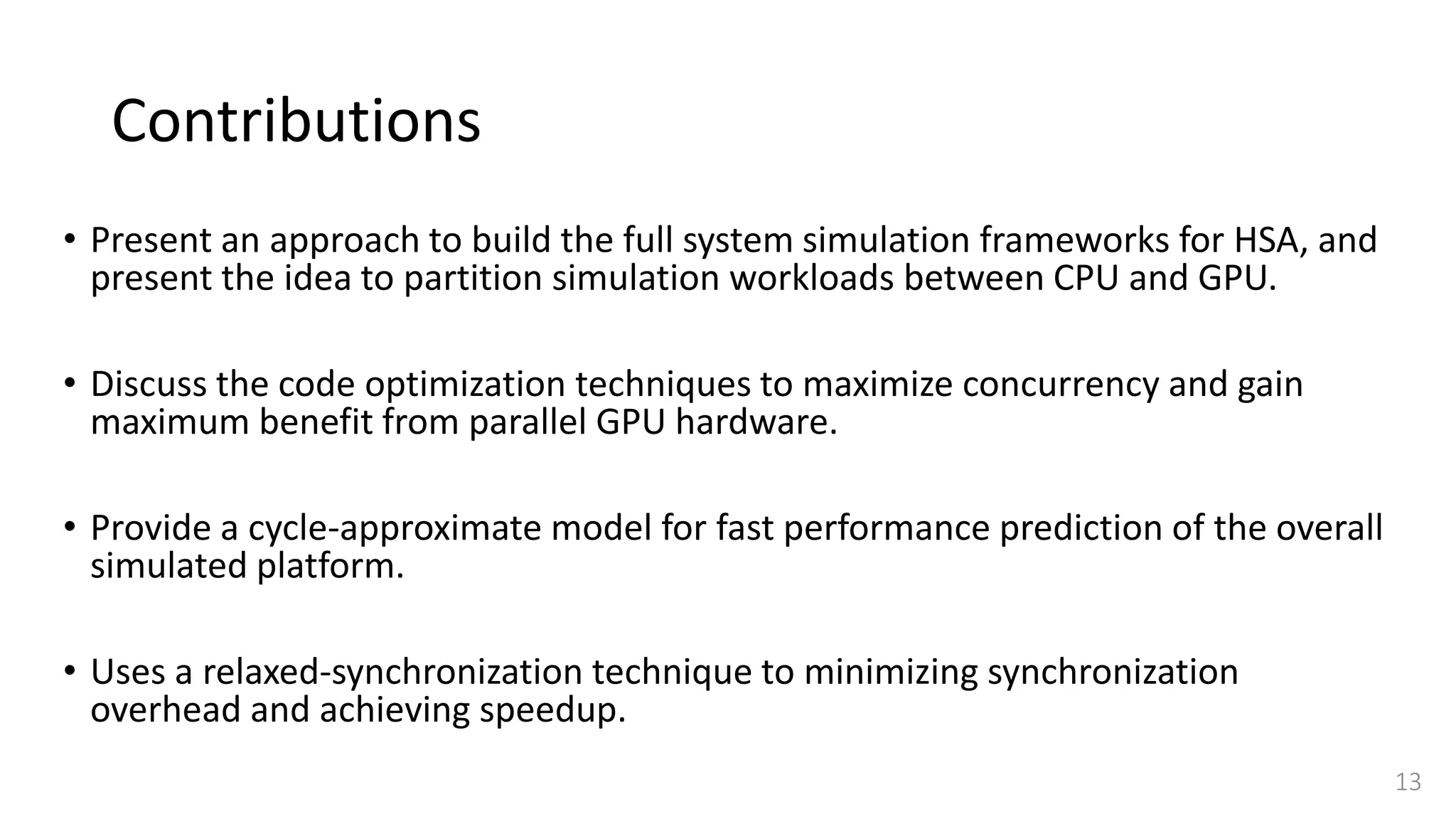 Contributions
• Present an approach to build the full system simulation frameworks for HSA, and
present the idea to partition simulation workloads between CPU and GPU.
• Discuss the code optimization techniques to maximize concurrency and gain
maximum benefit from parallel GPU hardware.
• Provide a cycle-approximate model for fast performance prediction of the overall
simulated platform.
• Uses a relaxed-synchronization technique to minimizing synchronization
overhead and achieving speedup.
13
 