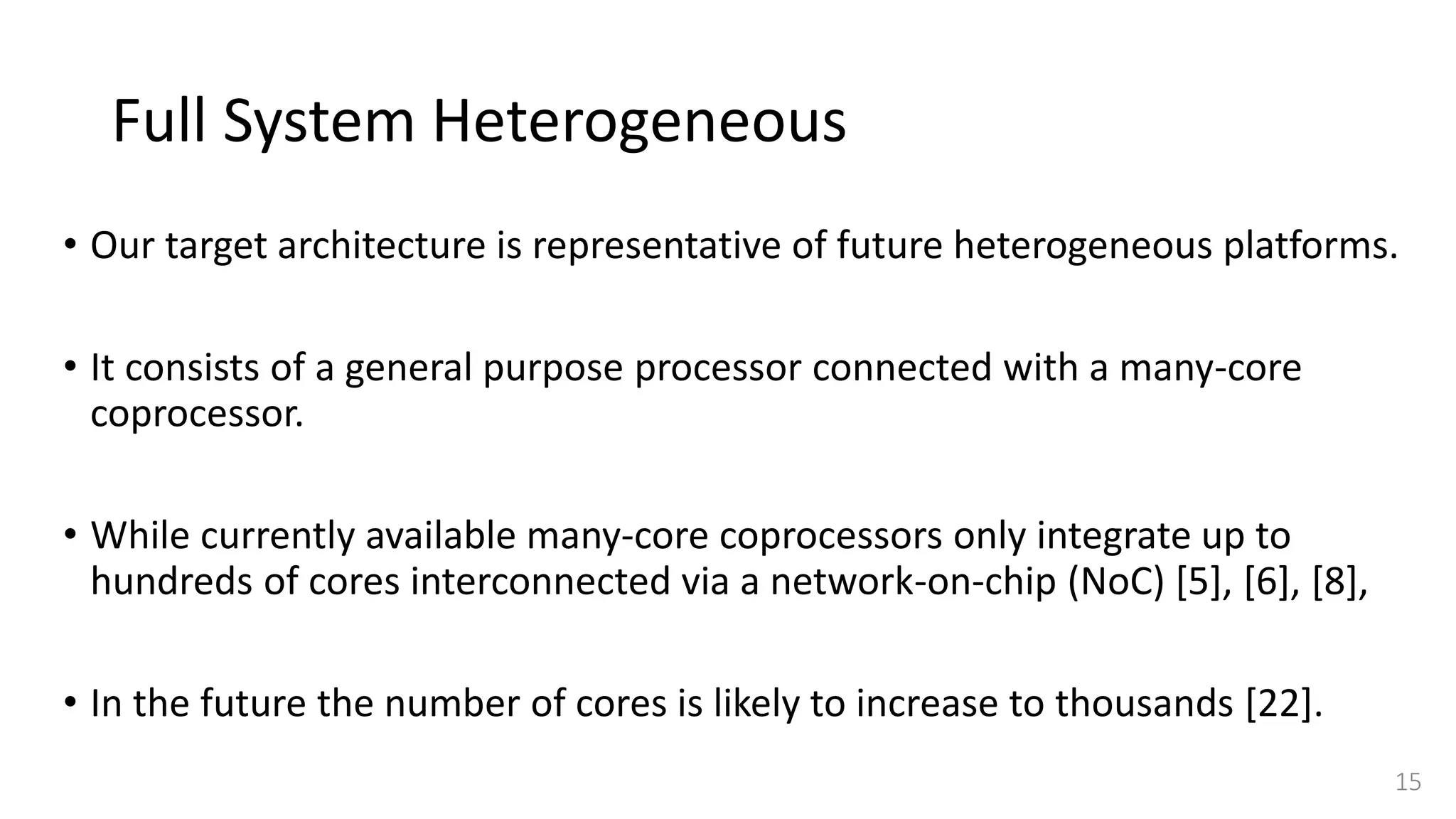 Full System Heterogeneous
• Our target architecture is representative of future heterogeneous platforms.
• It consists of a general purpose processor connected with a many-core
coprocessor.
• While currently available many-core coprocessors only integrate up to
hundreds of cores interconnected via a network-on-chip (NoC) [5], [6], [8],
• In the future the number of cores is likely to increase to thousands [22].
15
 