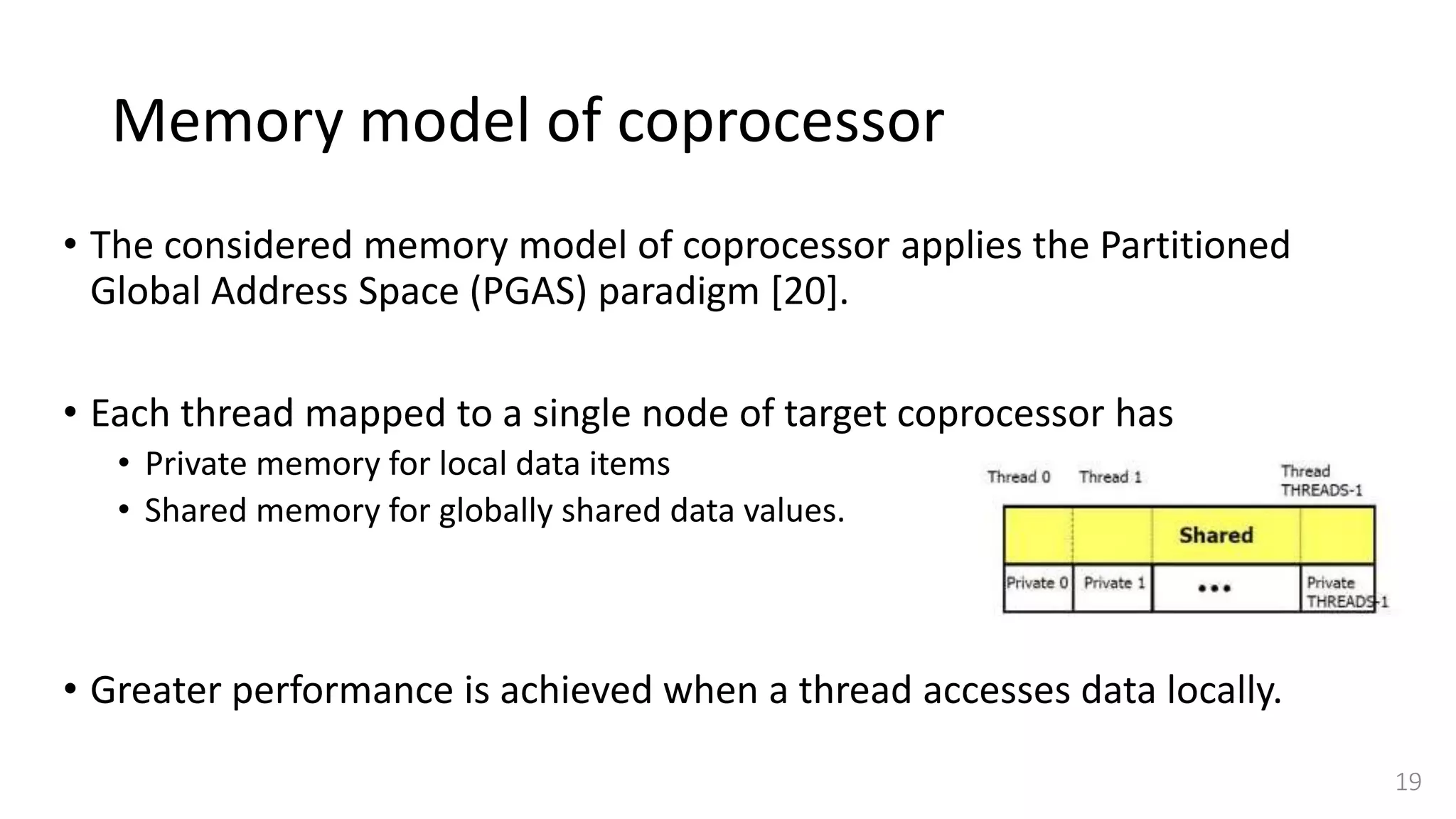 Memory model of coprocessor
• The considered memory model of coprocessor applies the Partitioned
Global Address Space (PGAS) paradigm [20].
• Each thread mapped to a single node of target coprocessor has
• Private memory for local data items
• Shared memory for globally shared data values.
• Greater performance is achieved when a thread accesses data locally.
19
 