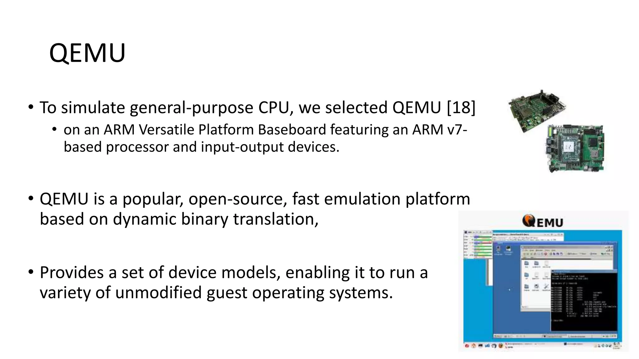 QEMU
• To simulate general-purpose CPU, we selected QEMU [18]
• on an ARM Versatile Platform Baseboard featuring an ARM v7-
based processor and input-output devices.
• QEMU is a popular, open-source, fast emulation platform
based on dynamic binary translation,
• Provides a set of device models, enabling it to run a
variety of unmodified guest operating systems.
20
 
