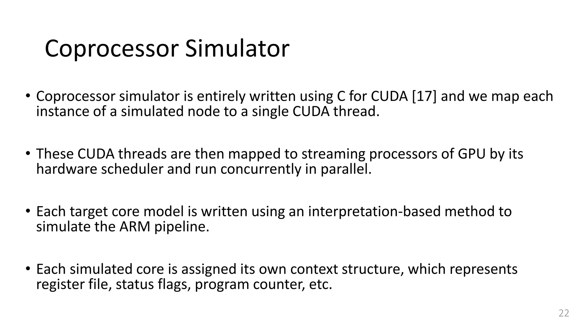 Coprocessor Simulator
• Coprocessor simulator is entirely written using C for CUDA [17] and we map each
instance of a simulated node to a single CUDA thread.
• These CUDA threads are then mapped to streaming processors of GPU by its
hardware scheduler and run concurrently in parallel.
• Each target core model is written using an interpretation-based method to
simulate the ARM pipeline.
• Each simulated core is assigned its own context structure, which represents
register file, status flags, program counter, etc.
22
 