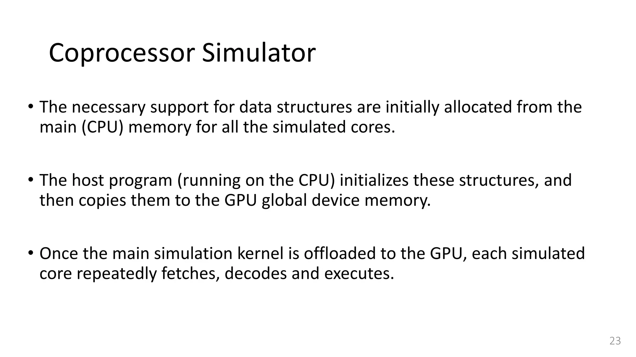 Coprocessor Simulator
• The necessary support for data structures are initially allocated from the
main (CPU) memory for all the simulated cores.
• The host program (running on the CPU) initializes these structures, and
then copies them to the GPU global device memory.
• Once the main simulation kernel is offloaded to the GPU, each simulated
core repeatedly fetches, decodes and executes.
23
 