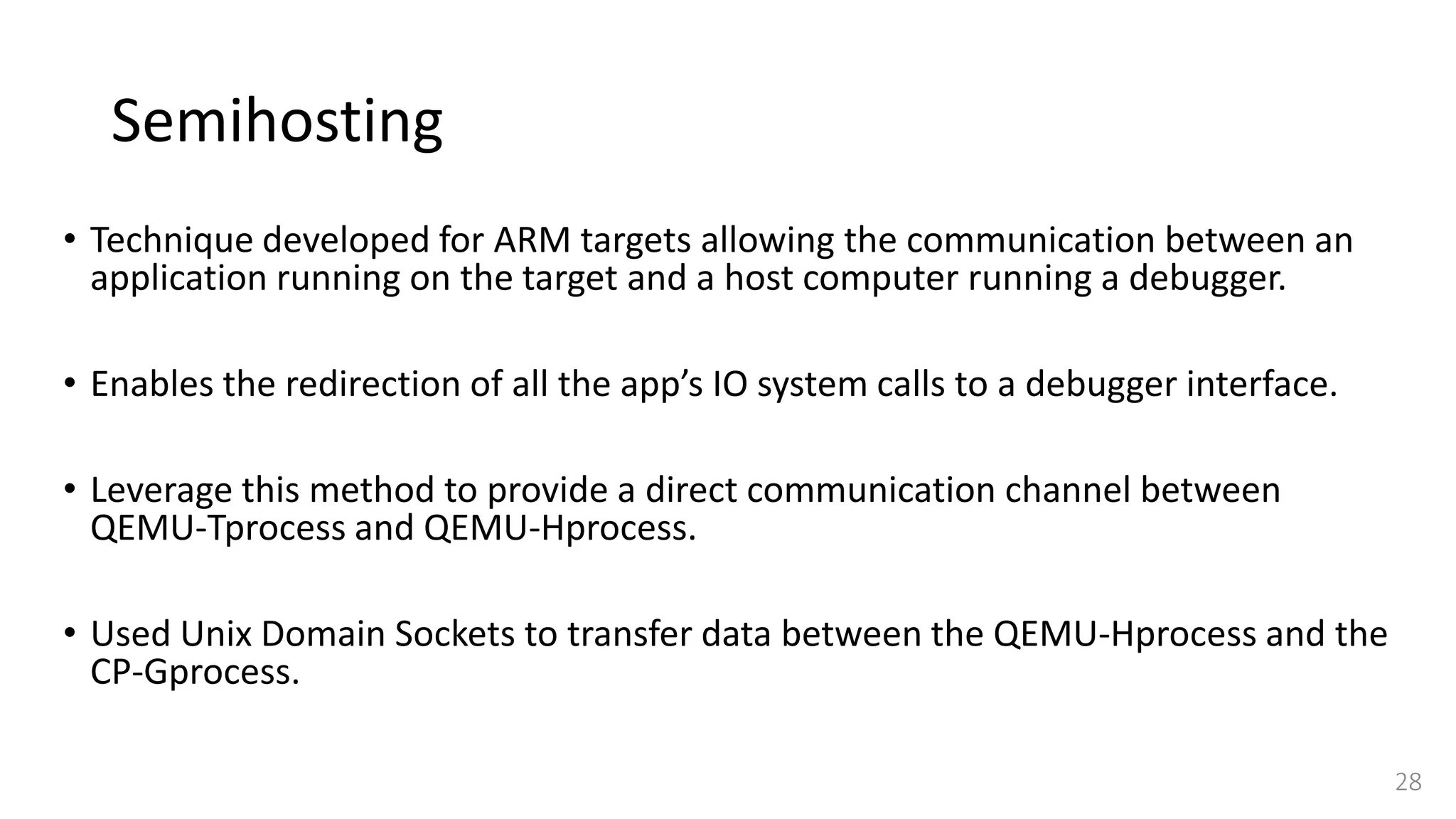 Semihosting
• Technique developed for ARM targets allowing the communication between an
application running on the target and a host computer running a debugger.
• Enables the redirection of all the app’s IO system calls to a debugger interface.
• Leverage this method to provide a direct communication channel between
QEMU-Tprocess and QEMU-Hprocess.
• Used Unix Domain Sockets to transfer data between the QEMU-Hprocess and the
CP-Gprocess.
28
 
