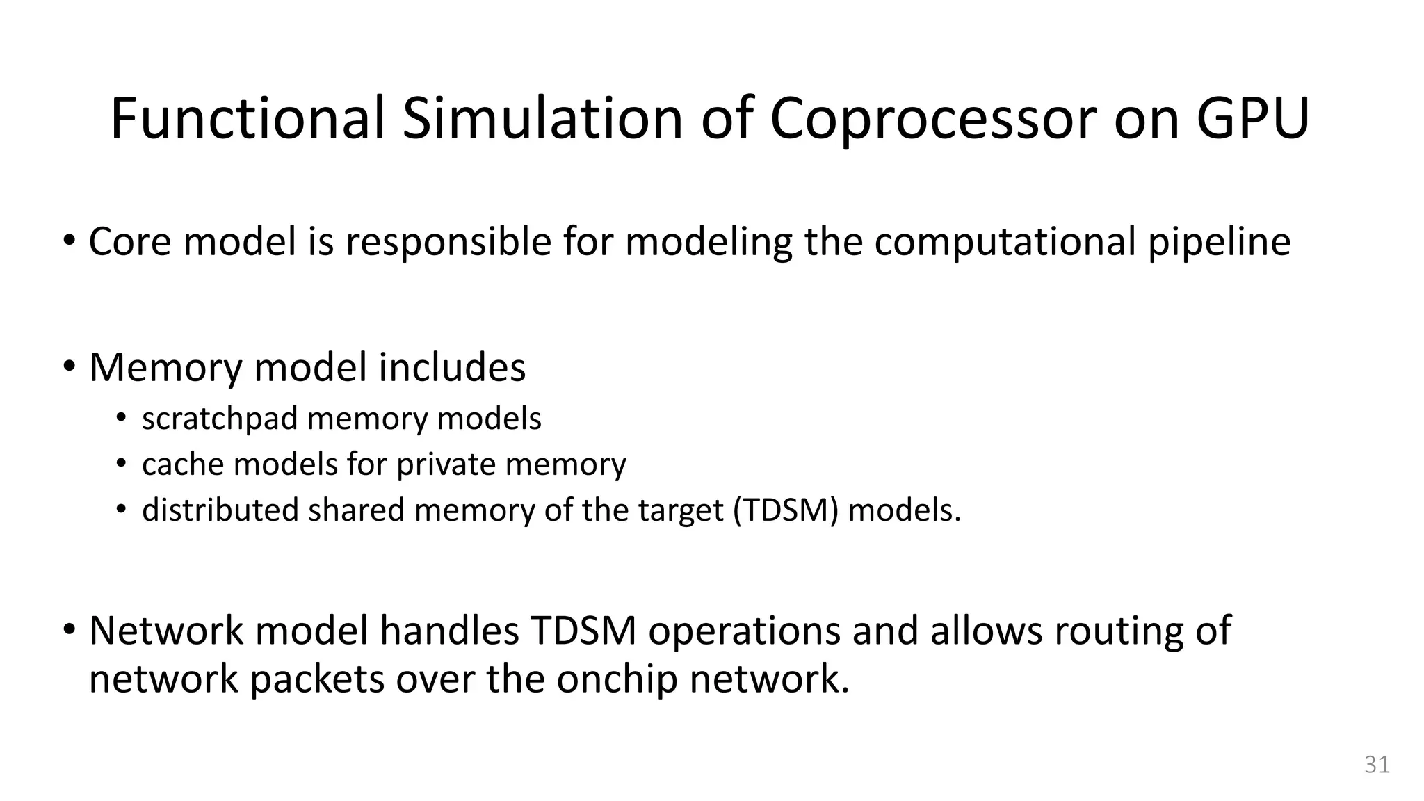 Functional Simulation of Coprocessor on GPU
• Core model is responsible for modeling the computational pipeline
• Memory model includes
• scratchpad memory models
• cache models for private memory
• distributed shared memory of the target (TDSM) models.
• Network model handles TDSM operations and allows routing of
network packets over the onchip network.
31
 