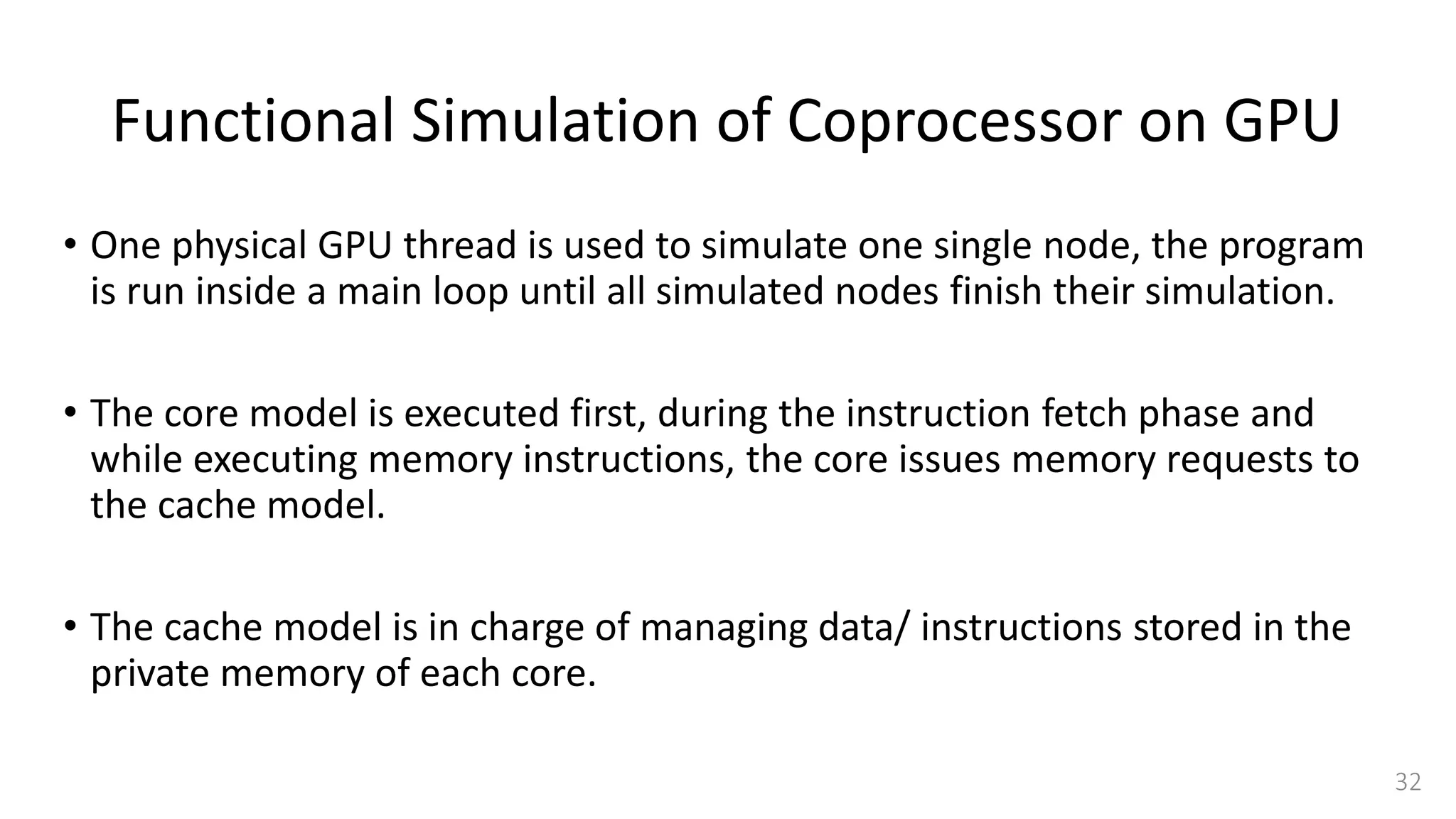 Functional Simulation of Coprocessor on GPU
• One physical GPU thread is used to simulate one single node, the program
is run inside a main loop until all simulated nodes finish their simulation.
• The core model is executed first, during the instruction fetch phase and
while executing memory instructions, the core issues memory requests to
the cache model.
• The cache model is in charge of managing data/ instructions stored in the
private memory of each core.
32
 