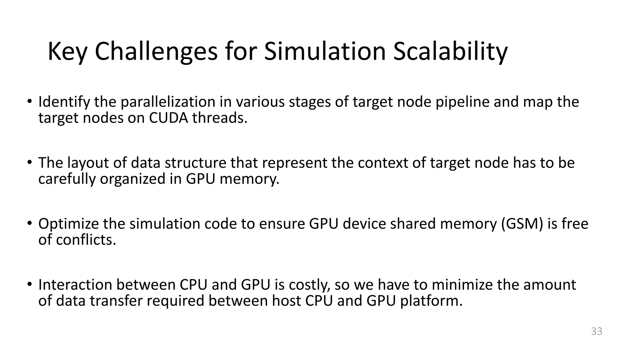 Key Challenges for Simulation Scalability
• Identify the parallelization in various stages of target node pipeline and map the
target nodes on CUDA threads.
• The layout of data structure that represent the context of target node has to be
carefully organized in GPU memory.
• Optimize the simulation code to ensure GPU device shared memory (GSM) is free
of conflicts.
• Interaction between CPU and GPU is costly, so we have to minimize the amount
of data transfer required between host CPU and GPU platform.
33
 