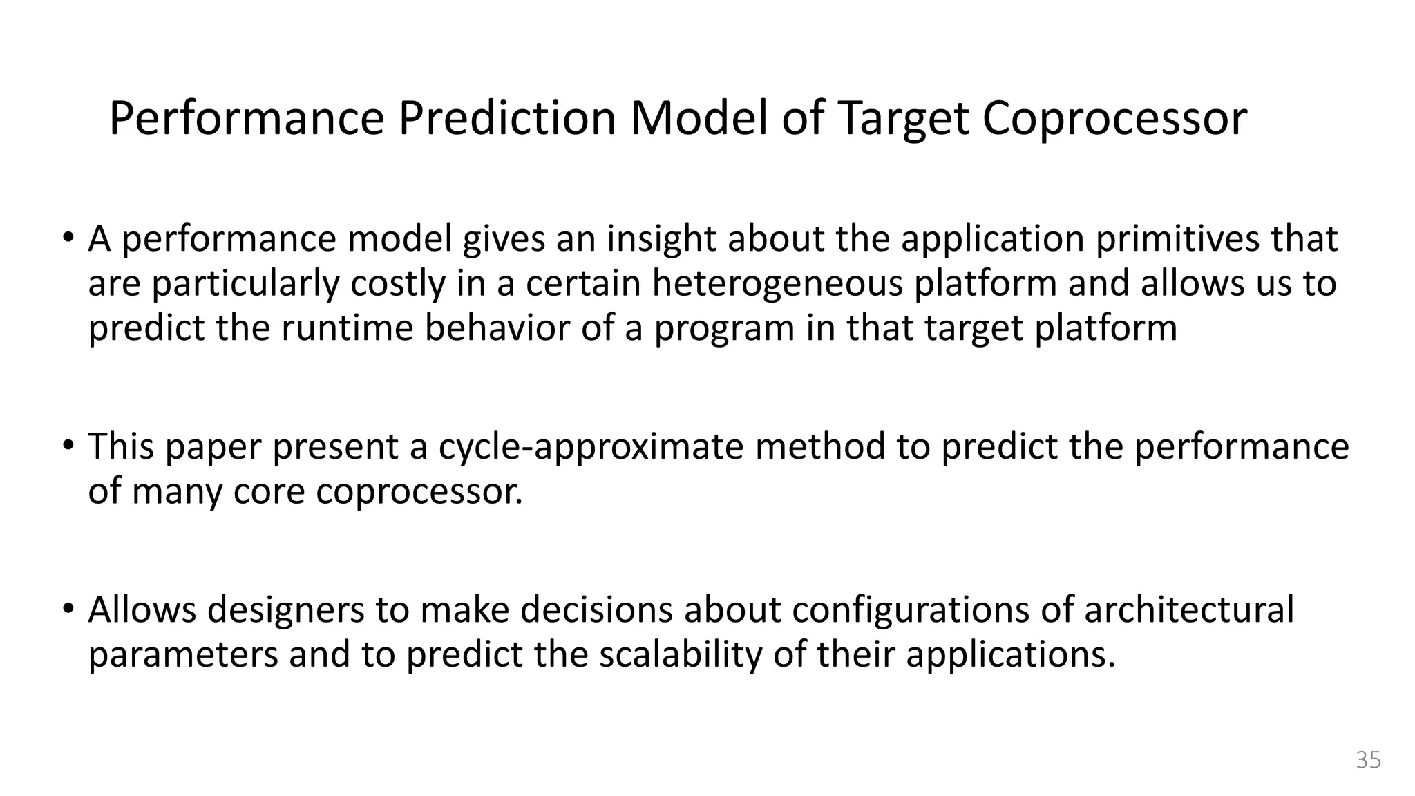 Performance Prediction Model of Target Coprocessor
• A performance model gives an insight about the application primitives that
are particularly costly in a certain heterogeneous platform and allows us to
predict the runtime behavior of a program in that target platform
• This paper present a cycle-approximate method to predict the performance
of many core coprocessor.
• Allows designers to make decisions about configurations of architectural
parameters and to predict the scalability of their applications.
35
 