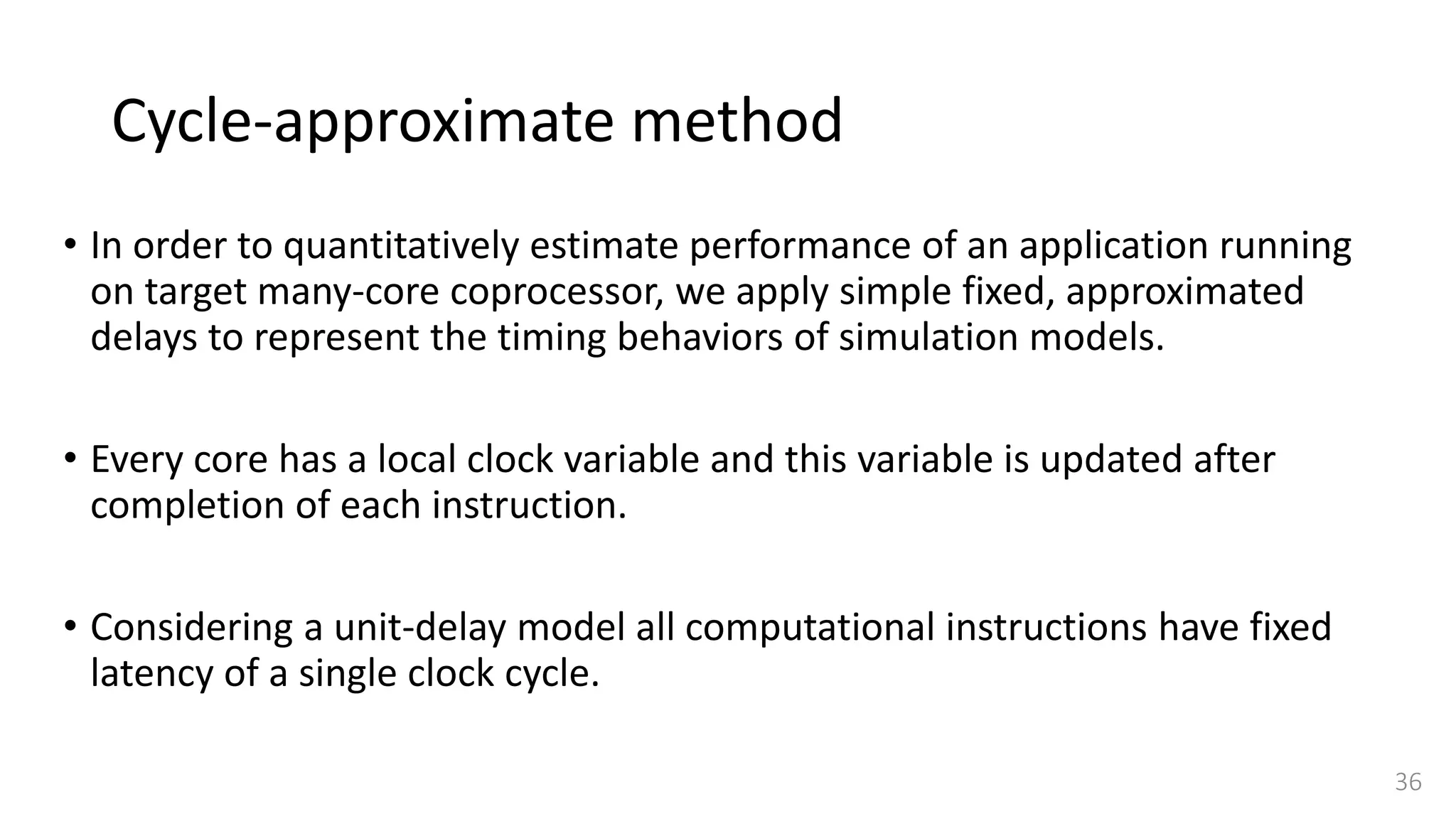 Cycle-approximate method
• In order to quantitatively estimate performance of an application running
on target many-core coprocessor, we apply simple fixed, approximated
delays to represent the timing behaviors of simulation models.
• Every core has a local clock variable and this variable is updated after
completion of each instruction.
• Considering a unit-delay model all computational instructions have fixed
latency of a single clock cycle.
36
 